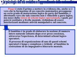 Piaget   è stato il primo a mettere in evidenza che, anche se è vero che la formazione di un concetto matematico presuppone un certo grado di maturazione logica da parte del bambino, è altrettanto vero che tale concetto non è riducibile a pura logica, ma nasce dalla  sintesi di schemi logico operazionali , i quali, per potersi costituire a livello mentale, richiedono di essere interiorizzati mediante attività manipolative sul concreto. Il bambino è in grado di elaborare la nozione di numero intero naturale soltanto dopo aver preso coscienza, attraverso l'esperienza, di determinati schemi logico-operatori.  Il processo di organizzazione di uno di questi schemi operatori è lungo e complesso e richiede  al bambino la costruzione di un impegnativo itinerario mentale. la psicologia dell'età evolutiva e l'apprendimento della matematica 