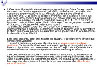 Il Geopiano, ideato dal matematico e pegagogista inglese Caleb Gattegno quale strumento per favorire esperienze di geometria, ha confermato, attraverso una trentennale sperimentazione, la sua efficacia didattica a diversi livelli di apprendimento. Di geopiani ne esistono diversi tipi: sono tavolette di legno sulle quali sono infissi chiodini disposti secondo vari reticoli, isometrici oppure no. In genere sono realizzati con reticoli di quadrati, formati da 9, 16, 25, o più chiodi, oppure con reticoli di triangoli equilateri. Vi sono però anche geopiani con reticolo di ottagono, di decagono e di dodecagono regolari. Se si tendono elastici colorati tra i loro chiodini, si può realizzare la rappresentazione di situazioni geometriche di natura talmente varia da permettere lo studio di numerosi problemi riguardanti le forme geometriche, le loro dimensioni, le simmetrie e le similitudini. È da tener presente, però, che, rispetto alla lavagna, il geopiano offre almeno due considerevoli vantaggi: 1. poichè è facilmente maneggevole, gli si può far  assumere una qualsiasi posizione . Ciò consente all'alunno di esaminare ogni figura da angoli di visuale diversi e di prendere così consapevolezza che alcune proprietà figurali risultano essere indipendenti da ciascuna posizione assunta dalla figura stessa; 2. sul geopiano non si disegna: si tendono elastici, si spostano e, in tal modo, la figura desiderata si ottiene immediatamente. Ed è proprio questa facilità, con la quale si costruiscono e si trasformano le figure, che stimola l'alunno a ricercarne le loro proprietà, che promuove il dinamismo del suo pensiero, che  affina le sue capacità intuitive. 