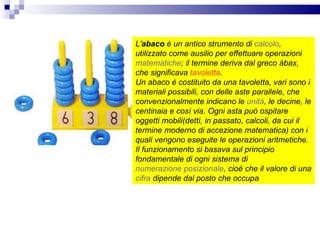 L' abaco  è un antico strumento di  calcolo , utilizzato come ausilio per effettuare operazioni  matematiche ; il termine deriva dal greco àbax, che significava  tavoletta .  Un abaco è costituito da una tavoletta, vari sono i materiali possibili, con delle aste parallele, che convenzionalmente indicano le  unità , le decine, le centinaia e così via. Ogni asta può ospitare oggetti mobili(detti, in passato, calcoli, da cui il termine moderno di accezione matematica) con i quali vengono eseguite le operazioni aritmetiche. Il funzionamento si basava sul principio fondamentale di ogni sistema di  numerazione posizionale , cioè che il valore di una  cifra  dipende dal posto che occupa   