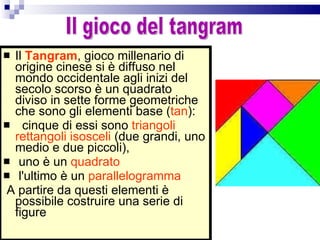 Il  Tangram , gioco millenario di origine cinese si è diffuso nel mondo occidentale agli inizi del secolo scorso è un quadrato diviso in sette forme geometriche che sono gli elementi base ( tan ): cinque di essi sono  triangoli rettangoli isosceli  (due grandi, uno medio e due piccoli), uno è un  quadrato  l'ultimo è un  parallelogramma A partire da questi elementi è possibile costruire una serie di figure  Il gioco del tangram 