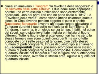 cinesi chiamavano il  Tangram  "la tavoletta della saggezza" o " la tavoletta delle sette astuzie ". I due nomi sono appropriati perché una certa astuzia e riflessione sono certamente necessari. Uno dei primi libri che ne parla risale al 1817. La "Tavoletta della verità", come venne anche chiamato questo gioco, in Cina divenne persino oggetto di culto e anche  Napoleone Bonaparte  divenne un appassionato giocatore di Tangram durante il suo esilio nell'isoletta di Sant'Elena. Il Tangram, insomma, è un gioco senza tempo, infatti, nel corso dei secoli, sono state inventate migliaia e migliaia di figure differenti.Tutte le figure che si ottengono non hanno certo la stessa forma e non sono quindi congruenti ma sono tutte composte con i sette pezzi del tangram, cioè dallo stesso numero di parti congruenti. Figure di questo tipo si chiamano  equiscomponibili  (cioè si possono scomporre nello stesso numero di parti congruenti) o  equicomposte.  Consideriamo il quadrato iniziale del tangram e tutte le figure che si ottengono partendo da esso, avranno la stessa area, uguale a quella del quadrato iniziale  