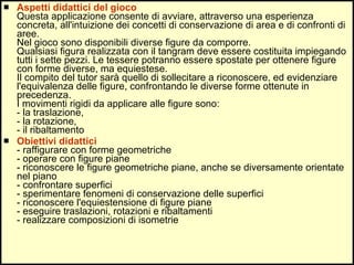 Aspetti didattici del gioco Questa applicazione consente di avviare, attraverso una esperienza concreta, all'intuizione dei concetti di conservazione di area e di confronti di aree. Nel gioco sono disponibili diverse figure da comporre.  Qualsiasi figura realizzata con il tangram deve essere costituita impiegando tutti i sette pezzi. Le tessere potranno essere spostate per ottenere figure con forme diverse, ma equiestese. Il compito del tutor sarà quello di sollecitare a riconoscere, ed evidenziare l'equivalenza delle figure, confrontando le diverse forme ottenute in precedenza. I movimenti rigidi da applicare alle figure sono: - la traslazione,  - la rotazione, - il ribaltamento Obiettivi didattici - raffigurare con forme geometriche - operare con figure piane - riconoscere le figure geometriche piane, anche se diversamente orientate nel piano - confrontare superfici - sperimentare fenomeni di conservazione delle superfici - riconoscere l'equiestensione di figure piane - eseguire traslazioni, rotazioni e ribaltamenti - realizzare composizioni di isometrie 