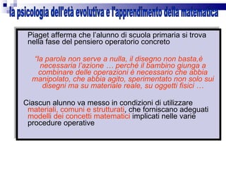 Piaget afferma che l’alunno di scuola primaria si trova nella fase del pensiero operatorio concreto “ la parola non serve a nulla, il disegno non basta,è necessaria l’azione … perché il bambino giunga a combinare delle operazioni è necessario che abbia manipolato, che abbia agito, sperimentato non solo sui disegni ma su materiale reale, su oggetti fisici … Ciascun alunno va messo in condizioni di utilizzare  materiali, comuni e strutturati , che forniscano adeguati  modelli dei concetti matematici  implicati nelle varie procedure operative  la psicologia dell'età evolutiva e l'apprendimento della matematica 
