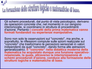Gli schemi procedurali, dal punto di vista psicologico, derivano da operazioni concrete che, nel momento in cui vengono interiorizzate, si coordinano in strutture di procedimenti d'azione. Pertanto  i concetti della prima matematica vanno formati fondandoli su esperienze manipolative . Sono non solo le osservazioni sul "concreto", ma anche, e soprattutto, le riflessioni compiute sulle azioni realizzate sul "concreto" che trasformano le percezioni sensoriali in valori indipendenti da quel "concreto", dando forma alle astrazioni generalizzatrici.  Il "concreto“ nella didattica moderna della matematica ha acquistato dunque una funzione operativo-relazionale, la quale, attraverso la interiorizzazione di schemi procedurali d'azione, conduce alla formazione delle strutture logiche e matematiche di base. La formazione delle strutture logiche e matematiche di base. 