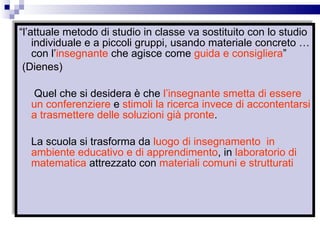 “ l’attuale metodo di studio in classe va sostituito con lo studio individuale e a piccoli gruppi, usando materiale concreto … con l’ insegnante  che agisce come  guida e consigliera ” (Dienes) Quel che si desidera è che  l’insegnante smetta di essere un conferenziere  e  stimoli la ricerca   invece di accontentarsi a trasmettere delle soluzioni già pronte . La scuola si trasforma da  luogo di insegnamento   in ambiente educativo e di apprendimento , in  laboratorio di matematica  attrezzato con  materiali comuni e strutturati   