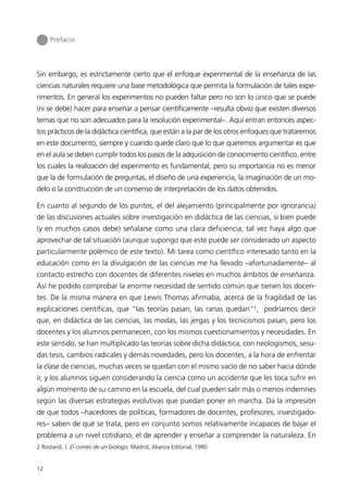 Prefacio




Sin embargo, es estrictamente cierto que el enfoque experimental de la enseñanza de las
ciencias naturales requiere una base metodológica que permita la formulación de tales expe-
rimentos. En general los experimentos no pueden faltar pero no son lo único que se puede
(ni se debe) hacer para enseñar a pensar científicamente –resulta obvio que existen diversos
temas que no son adecuados para la resolución experimental–. Aquí entran entonces aspec-
tos prácticos de la didáctica científica, que están a la par de los otros enfoques que trataremos
en este documento, siempre y cuando quede claro que lo que queremos argumentar es que
en el aula se deben cumplir todos los pasos de la adquisición de conocimiento científico, entre
los cuales la realización del experimento es fundamental, pero su importancia no es menor
que la de formulación de preguntas, el diseño de una experiencia, la imaginación de un mo-
delo o la construcción de un consenso de interpretación de los datos obtenidos.

En cuanto al segundo de los puntos, el del alejamiento (principalmente por ignorancia)
de las discusiones actuales sobre investigación en didáctica de las ciencias, si bien puede
(y en muchos casos debe) señalarse como una clara deficiencia, tal vez haya algo que
aprovechar de tal situación (aunque supongo que este puede ser considerado un aspecto
particularmente polémico de este texto). Mi tarea como científico interesado tanto en la
educación como en la divulgación de las ciencias me ha llevado –afortunadamente– al
contacto estrecho con docentes de diferentes niveles en muchos ámbitos de enseñanza.
Así he podido comprobar la enorme necesidad de sentido común que tienen los docen-
tes. De la misma manera en que Lewis Thomas afirmaba, acerca de la fragilidad de las
explicaciones científicas, que “las teorías pasan, las ranas quedan”2, podríamos decir
que, en didáctica de las ciencias, las modas, las jergas y los tecnicismos pasan, pero los
docentes y los alumnos permanecen, con los mismos cuestionamientos y necesidades. En
este sentido, se han multiplicado las teorías sobre dicha didáctica, con neologismos, sesu-
das tesis, cambios radicales y demás novedades, pero los docentes, a la hora de enfrentar
la clase de ciencias, muchas veces se quedan con el mismo vacío de no saber hacia dónde
ir, y los alumnos siguen considerando la ciencia como un accidente que les toca sufrir en
algún momento de su camino en la escuela, del cual pueden salir más o menos indemnes
según las diversas estrategias evolutivas que puedan poner en marcha. Da la impresión
de que todos –hacedores de políticas, formadores de docentes, profesores, investigado-
res– saben de qué se trata, pero en conjunto somos relativamente incapaces de bajar el
problema a un nivel cotidiano, el de aprender y enseñar a comprender la naturaleza. En
2 Rostand, J. El correo de un biólogo. Madrid, Alianza Editorial, 1980.


12
 