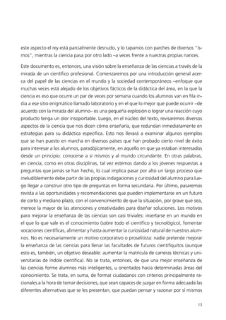 este aspecto el rey está parcialmente desnudo, y lo tapamos con parches de diversos “is-
mos”, mientras la ciencia pasa por otro lado –a veces frente a nuestras propias narices.

Este documento es, entonces, una visión sobre la enseñanza de las ciencias a través de la
mirada de un científico profesional. Comenzaremos por una introducción general acer-
ca del papel de las ciencias en el mundo y la sociedad contemporáneos –enfoque que
muchas veces está alejado de los objetivos fácticos de la didáctica del área, en la que la
ciencia es eso que ocurre un par de veces por semana cuando los alumnos van en fila in-
dia a ese sitio enigmático llamado laboratorio y en el que lo mejor que puede ocurrir –de
acuerdo con la mirada del alumno– es una pequeña explosión o lograr una reacción cuyo
producto tenga un olor insoportable. Luego, en el núcleo del texto, revisaremos diversos
aspectos de la ciencia que nos dicen cómo enseñarla, que redundan inmediatamente en
estrategias para su didáctica específica. Esto nos llevará a examinar algunos ejemplos
que se han puesto en marcha en diversos países que han probado cierto nivel de éxito
para interesar a los alumnos, paradójicamente, en aquello en que ya estaban interesados
desde un principio: conocerse a sí mismos y al mundo circundante. En otras palabras,
en ciencia, como en otras disciplinas, tal vez estemos dando a los jóvenes respuestas a
preguntas que jamás se han hecho, lo cual implica pasar por alto un largo proceso que
ineludiblemente debe partir de las propias indagaciones y curiosidad del alumno para lue-
go llegar a construir otro tipo de preguntas en forma secundaria. Por último, pasaremos
revista a las oportunidades y recomendaciones que pueden implementarse en un futuro
de corto y mediano plazo, con el convencimiento de que la situación, por grave que sea,
merece la mayor de las atenciones y creatividades para diseñar soluciones. Los motivos
para mejorar la enseñanza de las ciencias son casi triviales: insertarse en un mundo en
el que lo que vale es el conocimiento (sobre todo el científico y tecnológico), fomentar
vocaciones científicas, alimentar y hasta aumentar la curiosidad natural de nuestros alum-
nos. No es necesariamente un motivo corporativo o proselitista: nadie pretende mejorar
la enseñanza de las ciencias para llenar las facultades de futuros cientifiquitos (aunque
esto es, también, un objetivo deseable: aumentar la matrícula de carreras técnicas y uni-
versitarias de índole científica). No se trata, entonces, de que una mejor enseñanza de
las ciencias forme alumnos más inteligentes, u orientados hacia determinadas áreas del
conocimiento. Se trata, en suma, de formar ciudadanos con criterios principalmente ra-
cionales a la hora de tomar decisiones, que sean capaces de juzgar en forma adecuada las
diferentes alternativas que se les presentan, que puedan pensar y razonar por sí mismos

                                                                                       13
 