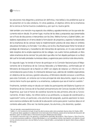 Prefacio




las soluciones más elegantes y prácticas (en definitiva, más bellas) a los problemas que se
les presenten en la vida cotidiana. En otras palabras, el objetivo último de la enseñanza
de la ciencia es formar buenos ciudadanos y, por qué no, buena gente.

Vale también una mención muy especial a los créditos y agradecimientos con los que este do-
cumento está en deuda. En primer lugar, muchas de las ideas y propuestas aquí presentadas
son el fruto de discusiones e intercambios con los Dres. Melina Furman y Gabriel Gellon, ver-
daderos especialistas en el tema desde la formulación de proyectos y aspectos fundacionales
de la enseñanza de las ciencias hasta la implementación práctica de estas ideas en ámbitos
educativos formales y no formales.3 Con ellos y con la Dra. Elsa Rosenvasser Feher he tenido el
privilegio de interactuar y maravillarme del intercambio de opiniones, en mi caso siempre del
lado receptivo de la amplia experiencia de los colegas. Los cuatro hemos publicado un libro
sobre enseñanza de las ciencias4 (es justo decir que ellos me han dejado participar en su libro)
del cual he tomado prestadas numerosas ideas y sugerencias para construir este documento.

En segundo lugar, he tenido el honor de participar en la Comisión Nacional para el Mejo-
ramiento de la Enseñanza de las Ciencias Naturales y la Matemática, conformada por el
Ministerio de Educación de la Nación en 2007 con objeto de redactar un informe con re-
comendaciones para el área. Es interesante destacar que, además de notables especialistas
en didáctica de las ciencias y gestión educativa, el Ministerio decidió convocar a científicos
para esta Comisión, en sintonía con la tesis principal de este documento, según la cual la
ciencia tiene mucho que aportar a su enseñanza, cualquiera que sea el nivel en cuestión.5

Finalmente, también estoy en deuda con todos los participantes del Diploma Superior en
Enseñanza de las Ciencias de la Facultad Latinoamericana de Ciencias Sociales (FLACSO-
Argentina), que tuve el honor de coordinar durante los dos primeros años de su funcio-
namiento. Al decir todos, me refiero tanto a sus profesores, su equipo de coordinación y
supervisión6 como, en particular, a los alumnos del posgrado, quienes aportaron la nece-
saria vivencia cotidiana del mundo de la educación como para poner nuestras ideas en el
contexto adecuado. Otra vez: las teorías pasan, los alumnos, y los docentes, quedan.

3
  Ver, por ejemplo, www.expedicionciencia.org.ar
4
  Gellon, H., et al. La ciencia en el aula: lo que nos dice la ciencia sobre cómo enseñarla. Buenos Aires, Ed. Paidós, 2005.
5
  En particular deseo agradecer la colaboración de la licenciada Annie Mulcahy, asesora de la Secretaría de Educación del
Ministerio, quien me facilitó datos e informaciones de gran utilidad para este trabajo.
6
  Es necesario mencionar aquí a las gestoras y coordinadoras generales del proyecto, Silvia Gojman y Silvia Finocchio,
a su primera secretaria académica, Victoria Mendizábal, y a sus maravillosos tutores, que lograron una relación inusual
con las cohortes de alumnos: otra vez Melina Furman y Gabriel Gellon, acompañados de Agustín Adúriz Bravo y Milena
Winograd.

14
 