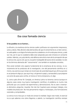 I
                Esa cosa llamada ciencia

Si los pueblos no se ilustran...

La difusión y la enseñanza de las ciencias suelen justificarse con argumentos inequívocos,
sanos y obvios. Más allá de la idea democrática de que el conocimiento es un bien común,
se suele apelar a una lógica formativa para los ciudadanos: en el mundo pasa ciencia, y cada
vez más, por lo que la ciudadanía debe estar preparada para este Universo en constante
cambio. Además, y es justo decirlo, esta defensa viene de la mano de la concepción de que
la ciencia sirve, que es útil, que es una parte insoslayable del avance de la sociedad, no solo
en los términos abstractos del “conocimiento” sino también en resultados concretos.

Pero existe también otro aspecto fundamental de la enseñanza de las ciencias, no es-
trictamente de los productos de la investigación, sino del pensamiento científico en sí
mismo, esa aventura que rompe con el principio de autoridad (aquel que afirma que esto
es así porque lo digo yo, que soy el rey, o el general o papá, y sanseacabó) y que propone
una serie de pasos para confiar, al menos en forma temporaria, en algo.

Si, como suele afirmar M. Cereijido, en América Latina no tenemos ciencia (aunque en
algunos casos exista muy buena investigación científica), el problema es mucho más
profundo que una cuestión de experimentos y demostraciones. No es creer o reventar:
es demostrar, preguntar, inquietar. No más San Cayetano para conseguir trabajos, sino
modelos de producción. No más pensamiento mágico u horóscopos, sino formulaciones
racionales y comprobables.

La ciencia no es más que un modo de conocer la realidad. Según este modo, lo esencial
no es qué sabemos sino cómo llegamos a saberlo. La investigación científica siempre

                                                                                            15
 