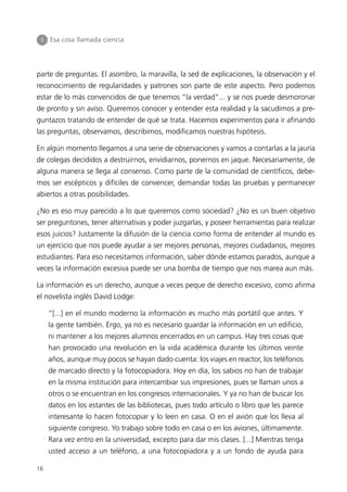 I   Esa cosa llamada ciencia




parte de preguntas. El asombro, la maravilla, la sed de explicaciones, la observación y el
reconocimiento de regularidades y patrones son parte de este aspecto. Pero podemos
estar de lo más convencidos de que tenemos “la verdad”... y se nos puede desmoronar
de pronto y sin aviso. Queremos conocer y entender esta realidad y la sacudimos a pre-
guntazos tratando de entender de qué se trata. Hacemos experimentos para ir afinando
las preguntas, observamos, describimos, modificamos nuestras hipótesis.

En algún momento llegamos a una serie de observaciones y vamos a contarlas a la jauría
de colegas decididos a destruirnos, envidiarnos, ponernos en jaque. Necesariamente, de
alguna manera se llega al consenso. Como parte de la comunidad de científicos, debe-
mos ser escépticos y difíciles de convencer, demandar todas las pruebas y permanecer
abiertos a otras posibilidades.

¿No es eso muy parecido a lo que queremos como sociedad? ¿No es un buen objetivo
ser preguntones, tener alternativas y poder juzgarlas, y poseer herramientas para realizar
esos juicios? Justamente la difusión de la ciencia como forma de entender al mundo es
un ejercicio que nos puede ayudar a ser mejores personas, mejores ciudadanos, mejores
estudiantes. Para eso necesitamos información, saber dónde estamos parados, aunque a
veces la información excesiva puede ser una bomba de tiempo que nos marea aun más.

La información es un derecho, aunque a veces peque de derecho excesivo, como afirma
el novelista inglés David Lodge:

     “[...] en el mundo moderno la información es mucho más portátil que antes. Y
     la gente también. Ergo, ya no es necesario guardar la información en un edificio,
     ni mantener a los mejores alumnos encerrados en un campus. Hay tres cosas que
     han provocado una revolución en la vida académica durante los últimos veinte
     años, aunque muy pocos se hayan dado cuenta: los viajes en reactor, los teléfonos
     de marcado directo y la fotocopiadora. Hoy en día, los sabios no han de trabajar
     en la misma institución para intercambiar sus impresiones, pues se llaman unos a
     otros o se encuentran en los congresos internacionales. Y ya no han de buscar los
     datos en los estantes de las bibliotecas, pues todo artículo o libro que les parece
     interesante lo hacen fotocopiar y lo leen en casa. O en el avión que los lleva al
     siguiente congreso. Yo trabajo sobre todo en casa o en los aviones, últimamente.
     Rara vez entro en la universidad, excepto para dar mis clases. [...] Mientras tenga
     usted acceso a un teléfono, a una fotocopiadora y a un fondo de ayuda para

16
 