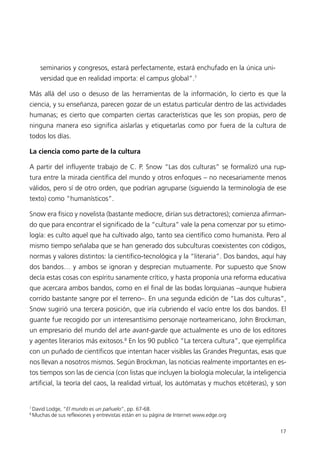 seminarios y congresos, estará perfectamente, estará enchufado en la única uni-
       versidad que en realidad importa: el campus global”.7

Más allá del uso o desuso de las herramientas de la información, lo cierto es que la
ciencia, y su enseñanza, parecen gozar de un estatus particular dentro de las actividades
humanas; es cierto que comparten ciertas características que les son propias, pero de
ninguna manera eso significa aislarlas y etiquetarlas como por fuera de la cultura de
todos los días.

La ciencia como parte de la cultura

A partir del influyente trabajo de C. P. Snow “Las dos culturas” se formalizó una rup-
tura entre la mirada científica del mundo y otros enfoques – no necesariamente menos
válidos, pero sí de otro orden, que podrían agruparse (siguiendo la terminología de ese
texto) como “humanísticos”.

Snow era físico y novelista (bastante mediocre, dirían sus detractores); comienza afirman-
do que para encontrar el significado de la “cultura” vale la pena comenzar por su etimo-
logía: es culto aquel que ha cultivado algo, tanto sea científico como humanista. Pero al
mismo tiempo señalaba que se han generado dos subculturas coexistentes con códigos,
normas y valores distintos: la científico-tecnológica y la “literaria”. Dos bandos, aquí hay
dos bandos… y ambos se ignoran y desprecian mutuamente. Por supuesto que Snow
decía estas cosas con espíritu sanamente crítico, y hasta proponía una reforma educativa
que acercara ambos bandos, como en el final de las bodas lorquianas –aunque hubiera
corrido bastante sangre por el terreno–. En una segunda edición de “Las dos culturas”,
Snow sugirió una tercera posición, que iría cubriendo el vacío entre los dos bandos. El
guante fue recogido por un interesantísimo personaje norteamericano, John Brockman,
un empresario del mundo del arte avant-garde que actualmente es uno de los editores
y agentes literarios más exitosos.8 En los 90 publicó “La tercera cultura”, que ejemplifica
con un puñado de científicos que intentan hacer visibles las Grandes Preguntas, esas que
nos llevan a nosotros mismos. Según Brockman, las noticias realmente importantes en es-
tos tiempos son las de ciencia (con listas que incluyen la biología molecular, la inteligencia
artificial, la teoría del caos, la realidad virtual, los autómatas y muchos etcéteras), y son


7
    David Lodge, “El mundo es un pañuelo”, pp. 67-68.
8
    Muchas de sus reflexiones y entrevistas están en su página de Internet www.edge.org


                                                                                           17
 