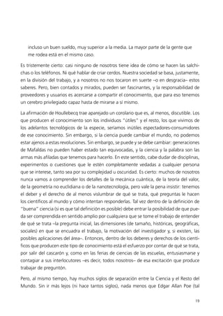 incluso un buen sueldo, muy superior a la media. La mayor parte de la gente que
   me rodea está en el mismo caso.

Es tristemente cierto: casi ninguno de nosotros tiene idea de cómo se hacen las salchi-
chas o los teléfonos. Ni qué hablar de criar cerdos. Nuestra sociedad se basa, justamente,
en la división del trabajo, y a nosotros no nos tocaron en suerte –o en desgracia– estos
saberes. Pero, bien contados y mirados, pueden ser fascinantes, y la responsabilidad de
proveedores y usuarios es acercarse a compartir el conocimiento, que para eso tenemos
un cerebro privilegiado capaz hasta de mirarse a sí mismo.

La afirmación de Houllebecq trae aparejado un corolario que es, al menos, discutible. Los
que producen el conocimiento son los individuos “útiles” y el resto, los que vivimos de
los adelantos tecnológicos de la especie, seríamos inútiles espectadores-consumidores
de ese conocimiento. Sin embargo, si la ciencia puede cambiar el mundo, no podemos
estar ajenos a estas revoluciones. Sin embargo, se puede y se debe cambiar: generaciones
de Mafaldas no pueden haber estado tan equivocadas, y la ciencia y la palabra son las
armas más afiladas que tenemos para hacerlo. En este sentido, cabe dudar de disciplinas,
experimentos o cuestiones que le estén completamente vedadas a cualquier persona
que se interese, tanto sea por su complejidad u oscuridad. Es cierto: muchos de nosotros
nunca vamos a comprender los detalles de la mecánica cuántica, de la teoría del valor,
de la geometría no euclidiana o de la nanotecnología, pero vale la pena insistir: tenemos
el deber y el derecho de al menos vislumbrar de qué se trata, qué preguntas le hacen
los científicos al mundo y cómo intentan responderlas. Tal vez dentro de la definición de
“buena” ciencia (si es que tal definición es posible) debe entrar la posibilidad de que pue-
da ser comprendida en sentido amplio por cualquiera que se tome el trabajo de entender
de qué se trata –la pregunta inicial, las dimensiones (de tamaño, históricas, geográficas,
sociales) en que se encuadra el trabajo, la motivación del investigador y, si existen, las
posibles aplicaciones del área–. Entonces, dentro de los deberes y derechos de los cientí-
ficos que producen este tipo de conocimiento está el esfuerzo por contar de qué se trata,
por salir del cascarón y, como en las ferias de ciencias de las escuelas, entusiasmarse y
contagiar a sus interlocutores –es decir, todos nosotros– de esa excitación que produce
trabajar de preguntón.

Pero, al mismo tiempo, hay muchos siglos de separación entre la Ciencia y el Resto del
Mundo. Sin ir más lejos (ni hace tantos siglos), nada menos que Edgar Allan Poe (tal


                                                                                         19
 