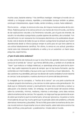 muchos casos, bastante extensa. Y los científicos investigan: interrogan al mundo con un
método y un lenguaje unívocos, repetibles y contrastables (aunque también se pelean,
construyen interpretaciones, siguen modas, sienten envidias y, a veces, hasta colaboran).

Pero la ciencia… amigos, la ciencia es otra cosa, de ninguna manera privativa de los cien-
tíficos. Podemos pensar en la ciencia como en una manera de mirar el mundo, una forma
de dar explicaciones naturales a los fenómenos naturales, por el gusto de entender, de
sacudir a la naturaleza a preguntazos y quedar pipones de asombro y de curiosidad. Y en
esta definición no son necesarios los microscopios electrónicos o los aceleradores de par-
tículas: está al alcance de todos los que se atrevan a preguntarse los porqués que fueron
abandonando desde la infancia (porque romper el autito para ver qué tiene adentro es
una actitud absolutamente científica). Por último, la ciencia es una actitud; gramática-
mente sería más interesante considerarla un verbo y no un sustantivo: un hacer cosas,
preguntas, experimentos.

¿Y por el aula cómo andamos?

La idea central de este textúsculo es que la única forma de aprender ciencia es haciendo
ciencia (en el sentido de “ciencia” que hemos definido antes, y también en el sentido de
“hacer” que involucra un trabajo intelectual, un aprendizaje activo por parte de los alum-
nos). Aquí suelen exponerse los peros de siempre: que no hay buena formación, que los
contenidos son interminables y hay que correr, que no tenemos un buen laboratorio… To-
das cuestiones muy atendibles, pero que nos desvían de nuestra verdadera función docente
en ciencias: la de acompañar a nuestros alumnos en el camino del descubrimiento.

Es innegable que los conceptos, o “hechos de la ciencia” son una parte sustantiva de
cualquier proyecto de enseñanza, y las ciencias no están ajenas a esta generalización. Sin
duda que es interesante conocer y eventualmente revisar estos contenidos y evaluar su
adecuación a los diversos niveles. Sin embargo, me permito dudar del excesivo énfasis
sobre los contenidos, mínimos, medianos, máximos o extra-large, como ideas rectoras
sobre la enseñanza de las ciencias. Por supuesto, no niego que hay que ponerse de acuer-
do sobre qué enseñar (y qué no enseñar) pero, tal vez por ignorancia, me parece un tanto
trivial (además de que hay mucha gente que ha pensado sobre este problema y ofrecido
alternativas interesantes y plausibles). Tal vez la falla grave sobre la enseñanza de las cien-
cias no está tanto en el qué enseñar sino en cómo hacerlo, sobre todo cómo construir las
ideas científicas y esta particular –y poderosísima– mirada sobre el mundo.

                                                                                            21
 