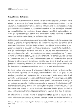 I   Esa cosa llamada ciencia




Breve historia de la ciencia

Se suele decir que la modernidad recorre, casi en forma superpuesta, la historia de la
ciencia y la tecnología. Los últimos siglos han traído consigo verdaderas revoluciones en
estas áreas, herederas de la revolución científica del Iluminismo, con cambios económicos
y sociales que han cambiado el mundo tal vez más que en muchos de los siglos anteriores
de épocas históricas. Las condiciones de vida actuales –más allá de las inequidades so-
ciales que supimos conseguir– son un fruto directo de los avances científicos, en ámbitos
tales como la alimentación, la salud o las fuentes de energía.

La historia incluso nos alecciona acerca de la mentada relación entre las llamadas ciencias
básicas y aplicadas. Independientemente del tiempo que requieran, los cambios en el
marco del pensamiento científico rinden en forma inevitable sus frutos tecnológicos; así,
podemos relacionar la revolución científica de los siglos XVI y XVII con la Revolución Indus-
trial que sobrevino siglos más tarde. Todo esto, es claro, no pasó desapercibido para las
clases dominantes, las cuales comprendieron tempranamente aquello de que “el cono-
cimiento (científico) es poder”, y se dedicaron a fomentar las ciencias y sus aplicaciones
con visiones que excedían en mucho la mera diversión de un buen experimento para la
hora de la sobremesa. Así, la motivación científica pasó de ser la simple y nunca bien
ponderada curiosidad para constituirse en un motor del desarrollo y, eventualmente, de
las riquezas personales y nacionales (en el fondo, por la plata baila el sponsor).

En efecto, hasta el advenimiento de la Revolución Industrial, la ciencia y la técnica marcha-
ban por carriles separados. Sin ir más lejos, el término técnica tiene su raíz griega en una
palabra que se refiere a lo “relativo a un arte”; el técnico es, así, quien posee una habilidad
particular, un oficio que aprendió generación tras generación. A fines del siglo XVIII se editó
una Historia de los inventos, de Johann Beckmann, quien puso el nombre de tecnología al
conjunto de saberes de los científicos que aportaban a la naciente Revolución Industrial.9
Podríamos decir que hoy el límite entre ciencia y tecnología es, como mucho, difuso –un
hecho que suele escapar a nuestros alumnos en la clase de ciencias, y hasta en muchos
casos existe una disciplina tecnológica completamente separada de la clase de ciencias.

En este camino, el concepto mismo de disciplina científica, que en la escuela se pre-
senta en forma absolutamente segmentada, también merece ser revisado en términos

9
  Ferraro, R. A. Para qué sirve la tecnología / Un desafío para crecer, Capital Intelectual - Claves para todos, Buenos
Aires, 2005.

22
 