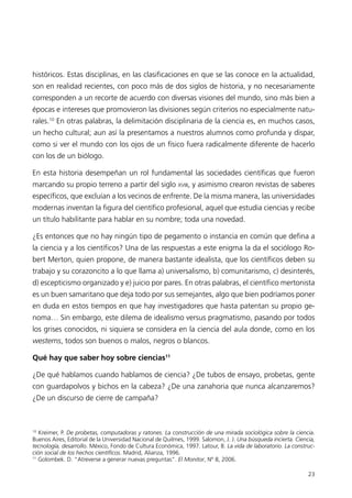 históricos. Estas disciplinas, en las clasificaciones en que se las conoce en la actualidad,
son en realidad recientes, con poco más de dos siglos de historia, y no necesariamente
corresponden a un recorte de acuerdo con diversas visiones del mundo, sino más bien a
épocas e intereses que promovieron las divisiones según criterios no especialmente natu-
rales.10 En otras palabras, la delimitación disciplinaria de la ciencia es, en muchos casos,
un hecho cultural; aun así la presentamos a nuestros alumnos como profunda y dispar,
como si ver el mundo con los ojos de un físico fuera radicalmente diferente de hacerlo
con los de un biólogo.

En esta historia desempeñan un rol fundamental las sociedades científicas que fueron
marcando su propio terreno a partir del siglo XVIII, y asimismo crearon revistas de saberes
específicos, que excluían a los vecinos de enfrente. De la misma manera, las universidades
modernas inventan la figura del científico profesional, aquel que estudia ciencias y recibe
un título habilitante para hablar en su nombre; toda una novedad.

¿Es entonces que no hay ningún tipo de pegamento o instancia en común que defina a
la ciencia y a los científicos? Una de las respuestas a este enigma la da el sociólogo Ro-
bert Merton, quien propone, de manera bastante idealista, que los científicos deben su
trabajo y su corazoncito a lo que llama a) universalismo, b) comunitarismo, c) desinterés,
d) escepticismo organizado y e) juicio por pares. En otras palabras, el científico mertonista
es un buen samaritano que deja todo por sus semejantes, algo que bien podríamos poner
en duda en estos tiempos en que hay investigadores que hasta patentan su propio ge-
noma… Sin embargo, este dilema de idealismo versus pragmatismo, pasando por todos
los grises conocidos, ni siquiera se considera en la ciencia del aula donde, como en los
westerns, todos son buenos o malos, negros o blancos.

Qué hay que saber hoy sobre ciencias11

¿De qué hablamos cuando hablamos de ciencia? ¿De tubos de ensayo, probetas, gente
con guardapolvos y bichos en la cabeza? ¿De una zanahoria que nunca alcanzaremos?
¿De un discurso de cierre de campaña?



10
   Kreimer, P. De probetas, computadoras y ratones. La construcción de una mirada sociológica sobre la ciencia.
Buenos Aires, Editorial de la Universidad Nacional de Quilmes, 1999. Salomon, J. J. Una búsqueda incierta. Ciencia,
tecnología, desarrollo. México, Fondo de Cultura Económica, 1997. Latour, B. La vida de laboratorio. La construc-
ción social de los hechos científicos. Madrid, Alianza, 1996.
11
   Golombek. D. “Atreverse a generar nuevas preguntas”. El Monitor, Nº 8, 2006.

                                                                                                                23
 