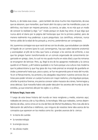 I   Esa cosa llamada ciencia




Bueno, sí, de todas esas cosas… pero también de otras mucho más importantes, de esas
que se atesoran, que maravillan, que hacen abrir los ojos y caer las mandíbulas y que, en
definitiva, nos hacen ser mejores personas. La ciencia, se sabe, no es más que un modo
de conocer la realidad (y digo “un” modo porque sin duda hay otros: el que diga que
nunca abrió el diario por la página del horóscopo que tire la primera piedra), pero de
manera realmente muy poderosa: a puro preguntazo. Los científicos, entonces, nunca
hemos salido de la edad de los porqués y, encima, pretendemos ser contagiosos.

Así, queremos contagiar eso que nació tal vez con los druidas, que estudiaban con detalle
el hígado de un carnero (para lo cual, convengamos, hay que saber bastante anatomía)
y aconsejaban al jefe de la tribu que fuera a amasijar a los vecinos de enfrente, o eso
que los griegos fueron transformando en un cúmulo organizado de conocimiento (or-
ganizado en griego, claro, lo cual no nos ayuda mucho en estos días) y que los romanos
se encargaron de latinizar. Pero, ay, llegó la era de los apagones medievales y la ciencia
quedó en el freezer, y allí hubiera quedado si no fuera porque una cultura más moderna
que la judeocristiana (y que hoy goza de muy mala prensa) se encargó de guardarla en
árabe y preservarla hasta que, poco a poco, se fue recuperando para el resto del mundo.
Ya en el Renacimiento, los pintores y los abogados requirieron nuestros servicios (los ar-
tistas para poder retratar un cuerpo humano con mayor realismo, y los leguleyos porque,
al brillar la práctica forense, era preciso conocer sobre mazazos de cráneo, hemorragias y
otras delicias). Qué maravilla habrá sido poder descubrir los secretos del mundo (y de las
estrellas, ya que estamos) allá por los siglos XVI y afines…

El futuro llegó, hace rato

Y luego de esta breve historia del mundo en trece renglones y medio, estamos aquí,
rodeados de ciencia y de su hija dilecta, la tecnología. Más que rodeados, somos depen-
dientes de ellas, como vimos en la cita del libro de Michel Houllebecq. Pero más allá de la
fabricación de salchichas o teléfonos, casi ninguno de nosotros tiene idea acerca de los
conceptos que aparecen en los medios como los grandes avances de la ciencia:

• la teoría de cuerdas

• la nanotecnología

• la energía oscura

• las células madre

24
 