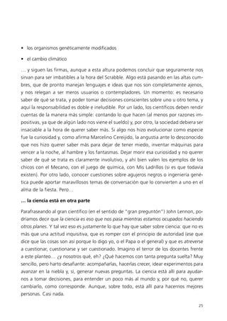 • los organismos genéticamente modificados

• el cambio climático

… y siguen las firmas, aunque a esta altura podemos concluir que seguramente nos
sirvan para ser imbatibles a la hora del Scrabble. Algo está pasando en las altas cum-
bres, que de pronto manejan lenguajes e ideas que nos son completamente ajenos,
y nos relegan a ser meros usuarios o contempladores. Un momento: es necesario
saber de qué se trata, y poder tomar decisiones conscientes sobre uno u otro tema, y
aquí la responsabilidad es doble e ineludible. Por un lado, los científicos deben rendir
cuentas de la manera más simple: contando lo que hacen (al menos por razones im-
positivas, ya que de algún lado nos viene el sueldo) y, por otro, la sociedad debiera ser
insaciable a la hora de querer saber más. Si algo nos hizo evolucionar como especie
fue la curiosidad y, como afirma Marcelino Cereijido, la angustia ante lo desconocido
que nos hizo querer saber más para dejar de tener miedo, inventar máquinas para
vencer a la noche, al hambre y los fantasmas. Dejar morir esa curiosidad y no querer
saber de qué se trata es claramente involutivo, y ahí bien valen los ejemplos de los
chicos con el Mecano, con el juego de química, con Mis Ladrillos (si es que todavía
existen). Por otro lado, conocer cuestiones sobre agujeros negros o ingeniería gené-
tica puede aportar maravillosos temas de conversación que lo convierten a uno en el
alma de la fiesta. Pero…

… la ciencia está en otra parte

Parafraseando al gran científico (en el sentido de “gran preguntón”) John Lennon, po-
dríamos decir que la ciencia es eso que nos pasa mientras estamos ocupados haciendo
otros planes. Y tal vez eso es justamente lo que hay que saber sobre ciencia: que no es
más que una actitud inquisitiva, que es romper con el principio de autoridad (ese que
dice que las cosas son así porque lo digo yo, o el Papa o el general) y que es atreverse
a cuestionar, cuestionarse y ser cuestionado. Imagino el terror de los docentes frente
a este planteo… ¿y nosotros qué, eh? ¿Qué hacemos con tanta pregunta suelta? Muy
sencillo, pero harto desafiante: acompañarlas, hacerlas crecer, idear experimentos para
avanzar en la niebla y, sí, generar nuevas preguntas. La ciencia está allí para ayudar-
nos a tomar decisiones, para entender un poco más al mundo y, por qué no, querer
cambiarlo, como corresponde. Aunque, sobre todo, está allí para hacernos mejores
personas. Casi nada.

                                                                                      25
 