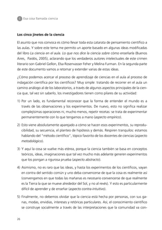 I    Esa cosa llamada ciencia




Los cinco jinetes de la ciencia

El asunto que nos convoca es cómo llevar toda esta catarata de pensamiento científico a
las aulas. Y sobre este tema me permito un aporte basado en algunas ideas modificadas
del libro La ciencia en el aula. Lo que nos dice la ciencia sobre cómo enseñarla (Buenos
Aires, Paidós, 2005), aclarando que los verdaderos autores intelectuales de este crimen
literario son Gabriel Gellon, Elsa Rosenvasser Feher y Melina Furman. En la segunda parte
de este documento vamos a retomar y extender varias de estas ideas.

¿Cómo podemos acercar el proceso de aprendizaje de ciencias en el aula al proceso de
indagación científica por los científicos? Muy simple: tratando de recorrer en el aula un
camino análogo al de los laboratorios, a través de algunos aspectos principales de la cien-
cia que, tal vez sin saberlo, los investigadores tienen como pilares de su actividad:

1) Por un lado, es fundamental reconocer que la forma de entender el mundo es a
     través de las observaciones y los experimentos. De nuevo, esto no significa realizar
     complejísimas operaciones ni, mucho menos, repetir recetas: se trata de experimentar
     permanentemente con lo que tengamos a mano (aspecto empírico).

2) Esto viene absolutamente aparejado a cómo se hacen esos experimentos, su reprodu-
     cibilidad, su secuencia, el planteo de hipótesis y demás. Respiren tranquilos: estamos
     hablando del “método científico”, tópico favorito de los docentes de ciencias (aspecto
     metodológico).

3) Y aquí la cosa se vuelve más etérea, porque la ciencia también se basa en conceptos
     teóricos, ideas, imaginaciones que tal vez mucho más adelante generen experimentos
     que los pongan a rigurosa prueba (aspecto abstracto).

4) Asimismo, no es raro que las ideas, y hasta los experimentos de los científicos, vayan
     en contra del sentido común y uno deba convencerse de que la cosa es realmente así
     (convengamos en que todas las mañanas es necesario convencerse de que realmente
     es la Tierra la que se mueve alrededor del Sol, y no al revés). Y esto es particularmente
     difícil de aprender y de enseñar (aspecto contra-intuitivo).

5) Finalmente, no debemos olvidar que la ciencia está hecha por personas, con sus ga-
     nas, modas, envidias, intereses y retóricas particulares. Así, el conocimiento científico
     se construye socialmente a través de las interpretaciones que la comunidad va con-


26
 