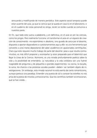 sensuando y modificando de manera periódica. Este aspecto social tampoco puede
   estar ausente del aula, ya que la ciencia que se queda en casa (o en el laboratorio, o
   en el cuaderno de notas personal) es renga, recién se recibe cuando se comunica a
   nuestros pares.

En fin, que todo esto suena a palabrerío, y en definitiva, en el aula se ven las ciencias,
como los pingos. Pero realmente funciona: el transformar el aula en un espacio de crea-
ción de conocimiento –no espontáneo ni aleatorio, sino guiado de cerca por el docente,
dispuesto a aportar disparadores o cuestionamientos aquí y allá– es una herramienta que
convierte a unos meros depositarios del saber académico en apasionados cientifiquitos.
Claro que esto requiere mucho trabajo de parte del docente: pese a que resulta contra-
intuitivo, es más difícil proponer y acompañar (y estar preparado para el laberinto) que
Bajar la Línea de la Ciencia. Asimismo, es una mirada profundamente poética sobre la
vida y la posibilidad de entenderla. La naturaleza y la vida cotidiana son una fuente
inagotable de preguntas y de pequeños o grandes experimentos. La cocina, la escuela,
la cama, los charcos o las protestas sociales pueden –deben– ser también objeto de in-
vestigaciones. Sin embargo, esta mirada racional no está exenta de cierto romanticismo,
aunque parezca una paradoja. Entender una puesta de sol o conocer las estrellas no nos
priva de la poesía de mirarlas y emocionarnos. Que los científicos también se emocionan,
qué se han creído…




                                                                                       27
 
