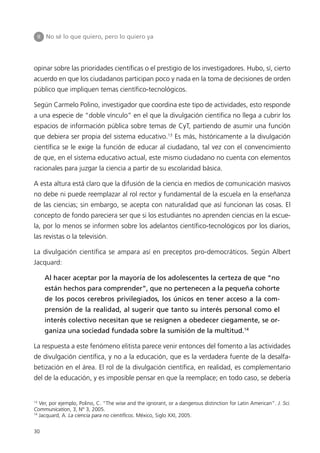 II   No sé lo que quiero, pero lo quiero ya




opinar sobre las prioridades científicas o el prestigio de los investigadores. Hubo, sí, cierto
acuerdo en que los ciudadanos participan poco y nada en la toma de decisiones de orden
público que impliquen temas científico-tecnológicos.

Según Carmelo Polino, investigador que coordina este tipo de actividades, esto responde
a una especie de “doble vínculo” en el que la divulgación científica no llega a cubrir los
espacios de información pública sobre temas de CyT, partiendo de asumir una función
que debiera ser propia del sistema educativo.13 Es más, históricamente a la divulgación
científica se le exige la función de educar al ciudadano, tal vez con el convencimiento
de que, en el sistema educativo actual, este mismo ciudadano no cuenta con elementos
racionales para juzgar la ciencia a partir de su escolaridad básica.

A esta altura está claro que la difusión de la ciencia en medios de comunicación masivos
no debe ni puede reemplazar al rol rector y fundamental de la escuela en la enseñanza
de las ciencias; sin embargo, se acepta con naturalidad que así funcionan las cosas. El
concepto de fondo pareciera ser que si los estudiantes no aprenden ciencias en la escue-
la, por lo menos se informen sobre los adelantos científico-tecnológicos por los diarios,
las revistas o la televisión.

La divulgación científica se ampara así en preceptos pro-democráticos. Según Albert
Jacquard:

          Al hacer aceptar por la mayoría de los adolescentes la certeza de que “no
          están hechos para comprender”, que no pertenecen a la pequeña cohorte
          de los pocos cerebros privilegiados, los únicos en tener acceso a la com-
          prensión de la realidad, al sugerir que tanto su interés personal como el
          interés colectivo necesitan que se resignen a obedecer ciegamente, se or-
          ganiza una sociedad fundada sobre la sumisión de la multitud.14

La respuesta a este fenómeno elitista parece venir entonces del fomento a las actividades
de divulgación científica, y no a la educación, que es la verdadera fuente de la desalfa-
betización en el área. El rol de la divulgación científica, en realidad, es complementario
del de la educación, y es imposible pensar en que la reemplace; en todo caso, se debería


13
   Ver, por ejemplo, Polino, C. “The wise and the ignorant, or a dangerous distinction for Latin American”. J. Sci.
Communication, 3, N° 3, 2005.
14
   Jacquard, A. La ciencia para no científicos. México, Siglo XXI, 2005.


30
 