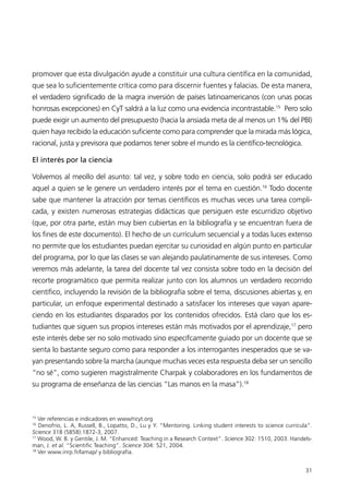 promover que esta divulgación ayude a constituir una cultura científica en la comunidad,
que sea lo suficientemente crítica como para discernir fuentes y falacias. De esta manera,
el verdadero significado de la magra inversión de países latinoamericanos (con unas pocas
honrosas excepciones) en CyT saldrá a la luz como una evidencia incontrastable.15 Pero solo
puede exigir un aumento del presupuesto (hacia la ansiada meta de al menos un 1% del PBI)
quien haya recibido la educación suficiente como para comprender que la mirada más lógica,
racional, justa y previsora que podamos tener sobre el mundo es la científico-tecnológica.

El interés por la ciencia

Volvemos al meollo del asunto: tal vez, y sobre todo en ciencia, solo podrá ser educado
aquel a quien se le genere un verdadero interés por el tema en cuestión.16 Todo docente
sabe que mantener la atracción por temas científicos es muchas veces una tarea compli-
cada, y existen numerosas estrategias didácticas que persiguen este escurridizo objetivo
(que, por otra parte, están muy bien cubiertas en la bibliografía y se encuentran fuera de
los fines de este documento). El hecho de un currículum secuencial y a todas luces extenso
no permite que los estudiantes puedan ejercitar su curiosidad en algún punto en particular
del programa, por lo que las clases se van alejando paulatinamente de sus intereses. Como
veremos más adelante, la tarea del docente tal vez consista sobre todo en la decisión del
recorte programático que permita realizar junto con los alumnos un verdadero recorrido
científico, incluyendo la revisión de la bibliografía sobre el tema, discusiones abiertas y, en
particular, un enfoque experimental destinado a satisfacer los intereses que vayan apare-
ciendo en los estudiantes disparados por los contenidos ofrecidos. Está claro que los es-
tudiantes que siguen sus propios intereses están más motivados por el aprendizaje,17 pero
este interés debe ser no solo motivado sino específcamente guiado por un docente que se
sienta lo bastante seguro como para responder a los interrogantes inesperados que se va-
yan presentando sobre la marcha (aunque muchas veces esta respuesta deba ser un sencillo
“no sé”, como sugieren magistralmente Charpak y colaboradores en los fundamentos de
su programa de enseñanza de las ciencias “Las manos en la masa”).18



15
   Ver referencias e indicadores en www/ricyt.org
16
   Denofrio, L. A, Russell, B., Lopatto, D., Lu y Y. “Mentoring. Linking student interests to science curricula”.
Science 318 (5858):1872-3, 2007.
17
   Wood, W. B. y Gentile, J. M. “Enhanced: Teaching in a Research Context”. Science 302: 1510, 2003. Handels-
man, J. et al. “Scientific Teaching”. Science 304: 521, 2004.
18
   Ver www.inrp.fr/lamap/ y bibliografía.


                                                                                                              31
 