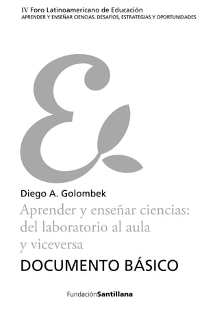 IV Foro Latinoamericano de Educación
APRENDER Y ENSEÑAR CIENCIAS. DESAFÍOS, ESTRATEGIAS Y OPORTUNIDADES




Diego A. Golombek
Aprender y enseñar ciencias:
del laboratorio al aula
y viceversa
DOCUMENTO BÁSICO
 