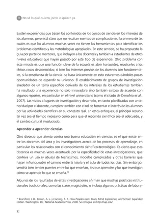 II   No sé lo que quiero, pero lo quiero ya




Existen experiencias que basan los contenidos de los cursos de ciencia en los intereses de
los alumnos, pero está claro que no resultan exentos de complicaciones, la primera de las
cuales es que los alumnos muchas veces no tienen las herramientas para identificar los
problemas científicos y las metodologías apropiadas. En este sentido, se ha propuesto la
guía por parte de mentores, que incluyen a los docentes y también a estudiantes de otros
niveles educativos que hayan pasado por este tipo de experiencia. Otro problema con
esta mirada es que una función clave de la escuela es abrir horizontes, mostrarles a los
chicos cosas desconocidas; si bien los intereses previos de los alumnos son fundamenta-
les, si la enseñanza de la ciencia se basa únicamente en esto estaremos dándoles pocas
oportunidades de expandir su universo. El establecimiento de grupos de investigación
alrededor de un tema específico derivado de los intereses de los estudiantes también
ha resultado una experiencia no solo innovadora sino también exitosa de acuerdo con
algunos reportes, en particular en el nivel universitario (como el citado de Denofrio et al.,
2007). Las visitas a lugares de investigación y desarrollo, en tanto planificadas con ante-
rioridad por el docente, cumplen también con el rol de fomentar el interés de los alumnos
por las actividades científicas en su contexto real. En estos enfoques, el principal recurso
tal vez sea el tiempo necesario como para que el recorrido científico sea el adecuado, y
el cambio cultural involucrado.

Aprender a aprender ciencias

Otro divorcio que atenta contra una buena educación en ciencias es el que existe en-
tre los docentes del área y los investigadores acerca de los procesos de aprendizaje, en
particular los relacionados con el conocimiento científico-tecnológico. Es cierto que esta
distancia es muchas veces acentuada por la especificidad de estas investigaciones, que
conlleva un uso (y abuso) de tecnicismos, modelos complicados y otras barreras que
hacen infranqueable el camino entre la teoría y el aula de todos los días. Sin embargo,
vendría bien tender puentes entre los que enseñan, los que aprenden y los que investigan
cómo se aprende lo que se enseña.19

Algunos de los resultados de estas investigaciones afirman que muchas prácticas institu-
cionales tradicionales, como las clases magistrales, o incluso algunas prácticas de labora-


19
  Bransford, J. D., Brown, A. L. y Cocking, R. R. How People Learn: Brain, Mind, Experience, and School. Expanded
Edition. Washington, DC, National Academy Press, 2000. Se consigue en http://nap.edu/


32
 