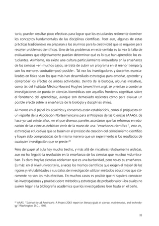 torio, pueden resultar poco efectivas para lograr que los estudiantes realmente dominen
los conceptos fundamentales de las disciplinas científicas. Peor aun, algunas de estas
prácticas tradicionales no preparan a los alumnos para la creatividad que se requiere para
resolver problemas científicos. Uno de los problemas en este sentido es tal vez la falta de
evaluaciones que objetivamente puedan determinar qué es lo que han aprendido los es-
tudiantes. Asimismo, no existe una cultura particularmente innovadora en la enseñanza
de las ciencias –en muchos casos, se trata de cubrir un programa en el menor tiempo (y
con los menores contratiempos) posible–. Tal vez los investigadores y docentes especia-
lizados en física sean los que más han desarrollado estrategias para enseñar, aprender y
comprobar los efectos de ambas actividades. Dentro de la biología, algunas iniciativas,
como las del Instituto Médico Howard Hughes (www.hhmi.org), se orientan a combinar
investigaciones de punta en ciencias biomédicas con aquellas fronteras cognitivas sobre
el fenómeno del aprendizaje, aunque son demasiado recientes como para evaluar un
posible efecto sobre la enseñanza de la biología y disciplinas afines.

Al menos en el papel los acuerdos y consensos están establecidos, como el propuesto en
un reporte de la Asociación Norteamericana para el Progreso de las Ciencias (AAAS), de
hace ya casi veinte años, en el que diversos paneles acordaron que las reformas en edu-
cación de las ciencias debieran venir de la mano de una “enseñanza científica”, esto es,
estrategias educativas que se basen en el proceso de creación del conocimiento científico
y hayan sido comprobadas de la misma manera que un experimento o los resultados de
cualquier investigación que se precie.20

Pero del papel al aula hay mucho trecho, y más allá de iniciativas relativamente aisladas,
aun no ha llegado la revolución en la enseñanza de las ciencias que muchos vislumbra-
ban. Es claro: hoy las ciencias adelantan que es una barbaridad, pero no así su enseñanza.
Es más: en el nivel universitario, a veces los mismos científicos que exigen el mayor de los
rigores y refutabilidades a sus datos de investigación utilizan métodos educativos que cla-
ramente no son los más efectivos. En muchos casos es posible que ni siquiera conozcan
las investigaciones y pruebas sobre métodos y estrategias de probado valor –los cuales no
suelen llegar a la bibliografía académica que los investigadores leen hasta en el baño.



20
  AAAS. “Science for all Americans: A Project 2061 report on literacy goals in science, mathematics, and technolo-
gy”.Washington, D.C., 1989.


                                                                                                               33
 