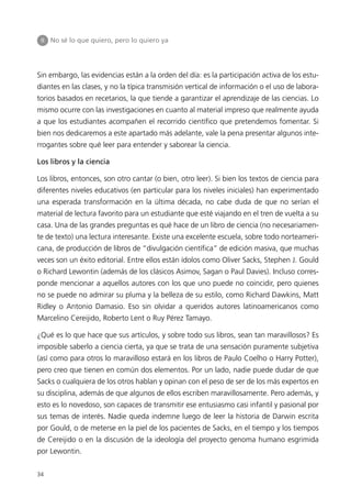 II   No sé lo que quiero, pero lo quiero ya




Sin embargo, las evidencias están a la orden del día: es la participación activa de los estu-
diantes en las clases, y no la típica transmisión vertical de información o el uso de labora-
torios basados en recetarios, la que tiende a garantizar el aprendizaje de las ciencias. Lo
mismo ocurre con las investigaciones en cuanto al material impreso que realmente ayuda
a que los estudiantes acompañen el recorrido científico que pretendemos fomentar. Si
bien nos dedicaremos a este apartado más adelante, vale la pena presentar algunos inte-
rrogantes sobre qué leer para entender y saborear la ciencia.

Los libros y la ciencia

Los libros, entonces, son otro cantar (o bien, otro leer). Si bien los textos de ciencia para
diferentes niveles educativos (en particular para los niveles iniciales) han experimentado
una esperada transformación en la última década, no cabe duda de que no serían el
material de lectura favorito para un estudiante que esté viajando en el tren de vuelta a su
casa. Una de las grandes preguntas es qué hace de un libro de ciencia (no necesariamen-
te de texto) una lectura interesante. Existe una excelente escuela, sobre todo norteameri-
cana, de producción de libros de “divulgación científica” de edición masiva, que muchas
veces son un éxito editorial. Entre ellos están ídolos como Oliver Sacks, Stephen J. Gould
o Richard Lewontin (además de los clásicos Asimov, Sagan o Paul Davies). Incluso corres-
ponde mencionar a aquellos autores con los que uno puede no coincidir, pero quienes
no se puede no admirar su pluma y la belleza de su estilo, como Richard Dawkins, Matt
Ridley o Antonio Damasio. Eso sin olvidar a queridos autores latinoamericanos como
Marcelino Cereijido, Roberto Lent o Ruy Pérez Tamayo.

¿Qué es lo que hace que sus artículos, y sobre todo sus libros, sean tan maravillosos? Es
imposible saberlo a ciencia cierta, ya que se trata de una sensación puramente subjetiva
(así como para otros lo maravilloso estará en los libros de Paulo Coelho o Harry Potter),
pero creo que tienen en común dos elementos. Por un lado, nadie puede dudar de que
Sacks o cualquiera de los otros hablan y opinan con el peso de ser de los más expertos en
su disciplina, además de que algunos de ellos escriben maravillosamente. Pero además, y
esto es lo novedoso, son capaces de transmitir ese entusiasmo casi infantil y pasional por
sus temas de interés. Nadie queda indemne luego de leer la historia de Darwin escrita
por Gould, o de meterse en la piel de los pacientes de Sacks, en el tiempo y los tiempos
de Cereijido o en la discusión de la ideología del proyecto genoma humano esgrimida
por Lewontin.


34
 