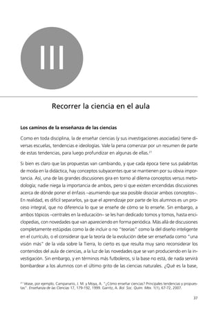 III
                   Recorrer la ciencia en el aula

Los caminos de la enseñanza de las ciencias

Como en toda disciplina, la de enseñar ciencias (y sus investigaciones asociadas) tiene di-
versas escuelas, tendencias e ideologías. Vale la pena comenzar por un resumen de parte
de estas tendencias, para luego profundizar en algunas de ellas.21

Si bien es claro que las propuestas van cambiando, y que cada época tiene sus palabritas
de moda en la didáctica, hay conceptos subyacentes que se mantienen por su obvia impor-
tancia. Así, una de las grandes discusiones gira en torno al dilema conceptos versus meto-
dología; nadie niega la importancia de ambos, pero sí que existen encendidas discusiones
acerca de dónde poner el énfasis –asumiendo que sea posible disociar ambos conceptos–.
En realidad, es difícil separarlos, ya que el aprendizaje por parte de los alumnos es un pro-
ceso integral, que no diferencia lo que se enseñe de cómo se lo enseñe. Sin embargo, a
ambos tópicos –centrales en la educación– se les han dedicado tomos y tomos, hasta enci-
clopedias, con novedades que van apareciendo en forma periódica. Más allá de discusiones
completamente estúpidas como la de incluir o no “teorías” como la del diseño inteligente
en el currículo, o el considerar que la teoría de la evolución debe ser enseñada como “una
visión más” de la vida sobre la Tierra, lo cierto es que resulta muy sano reconsiderar los
contenidos del aula de ciencias, a la luz de las novedades que se van produciendo en la in-
vestigación. Sin embargo, y en términos más futboleros, si la base no está, de nada servirá
bombardear a los alumnos con el último grito de las ciencias naturales. ¿Qué es la base,


21
  Véase, por ejemplo, Campanario, J. M. y Moya, A. “¿Cómo enseñar ciencias? Principales tendencias y propues-
tas”. Enseñanza de las Ciencias 17, 179-192, 1999. Garritz, A. Bol. Soc. Quím. Méx. 1(1), 67-72, 2007.

                                                                                                          37
 