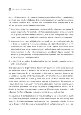 III Recorrer la ciencia en el aula




entonces? Nuevamente, comprender el proceso de adquisición de ideas y conocimientos
científicos; para ello, la metodología de la enseñanza adquiere un papel preponderante,
casi como un contenido más. En cuanto a los contenidos clásicos, podemos citar al me-
nos dos ejes en los que se centran las discusiones:

a) Su estructura lógica, tanto atravesando los diversos niveles educativos como dentro de
     un ciclo en particular. Por otro lado, este hecho debe cotejarse en forma permanente
     con lo que ocurre verdaderamente en el aula, que muchas veces puede estar a años
     luz de lo que figura en el papel de los programas, ministerios y señoras inspectoras.

b) Su interrelación en cuanto al árbol de las ciencias: el mismo contenido puede abordar-
     se desde una perspectiva disciplinaria particular, y esta fragmentación conspira contra
     la comprensión cabal de los temas en discusión. No está de más recordar que la divi-
     sión disciplinaria de las ciencias es arbitraria y artificial –y esto suele recrearse de esta
     misma manera en el aula–. Esta interrelación, de acuerdo con algunas escuelas más
     modernas, puede y debe ser enfocada junto con otras grandes áreas del conocimiento
     (como la literatura y las humanidades).

c) La elección de los núcleos de cada disciplina (también llamados conceptos estructu-
     rantes o ideas fuerza).

Otras dos cuestiones de permanente discusión en los ámbitos en los cuales se discute
qué enseñamos en el aula de ciencia son los temas de las evaluaciones (qué queremos
que sepan los alumnos de ciencias naturales, y cómo hacemos para saber si saben lo que
queremos que sepan) y, en forma paralela, cómo enfrentar la influencia de los conoci-
mientos previos de los estudiantes (y, sobre todo, cómo trabajar a partir de ellos). Este
último punto ha tenido un nuevo empuje a partir de la globalización del conocimiento
a través de diversos medios, con Internet a la cabeza como madre de todos los vicios.
Efectivamente, podríamos afirmar que las primeras investigaciones en didáctica de las
ciencias se centraban en las preconcepciones sobre diferentes temas: sin embargo, en la
actualidad el énfasis está puesto en explorar cómo enseñar a partir de ellas.

Por supuesto, si de ciencias naturales se trata, tal vez hoy ya sea un lugar común que la
única alternativa posible es aquella que se vale extensivamente del laboratorio y de la
resolución de problemas (aunque cabría explorar cuán convencidos están los docentes
acerca de este hecho). De nuevo, una cosa es la teoría y el consenso, y otra es ir a ob-


38
 