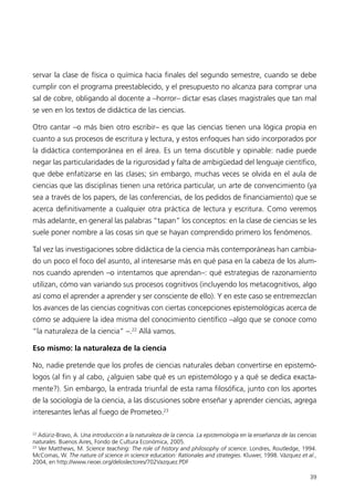 servar la clase de física o química hacia finales del segundo semestre, cuando se debe
cumplir con el programa preestablecido, y el presupuesto no alcanza para comprar una
sal de cobre, obligando al docente a –horror– dictar esas clases magistrales que tan mal
se ven en los textos de didáctica de las ciencias.

Otro cantar –o más bien otro escribir– es que las ciencias tienen una lógica propia en
cuanto a sus procesos de escritura y lectura, y estos enfoques han sido incorporados por
la didáctica contemporánea en el área. Es un tema discutible y opinable: nadie puede
negar las particularidades de la rigurosidad y falta de ambigüedad del lenguaje científico,
que debe enfatizarse en las clases; sin embargo, muchas veces se olvida en el aula de
ciencias que las disciplinas tienen una retórica particular, un arte de convencimiento (ya
sea a través de los papers, de las conferencias, de los pedidos de financiamiento) que se
acerca definitivamente a cualquier otra práctica de lectura y escritura. Como veremos
más adelante, en general las palabras “tapan” los conceptos: en la clase de ciencias se les
suele poner nombre a las cosas sin que se hayan comprendido primero los fenómenos.

Tal vez las investigaciones sobre didáctica de la ciencia más contemporáneas han cambia-
do un poco el foco del asunto, al interesarse más en qué pasa en la cabeza de los alum-
nos cuando aprenden –o intentamos que aprendan–: qué estrategias de razonamiento
utilizan, cómo van variando sus procesos cognitivos (incluyendo los metacognitivos, algo
así como el aprender a aprender y ser consciente de ello). Y en este caso se entremezclan
los avances de las ciencias cognitivas con ciertas concepciones epistemológicas acerca de
cómo se adquiere la idea misma del conocimiento científico –algo que se conoce como
“la naturaleza de la ciencia” –.22 Allá vamos.

Eso mismo: la naturaleza de la ciencia

No, nadie pretende que los profes de ciencias naturales deban convertirse en epistemó-
logos (al fin y al cabo, ¿alguien sabe qué es un epistemólogo y a qué se dedica exacta-
mente?). Sin embargo, la entrada triunfal de esta rama filosófica, junto con los aportes
de la sociología de la ciencia, a las discusiones sobre enseñar y aprender ciencias, agrega
interesantes leñas al fuego de Prometeo.23

22
   Adúriz-Bravo, A. Una introducción a la naturaleza de la ciencia. La epistemología en la enseñanza de las ciencias
naturales. Buenos Aires, Fondo de Cultura Económica, 2005.
23
   Ver Matthews, M. Science teaching: The role of history and philosophy of science. Londres, Routledge, 1994.
McComas, W. The nature of science in science education: Rationales and strategies. Kluwer, 1998. Vázquez et al.,
2004, en http://www.rieoei.org/deloslectores/702Vazquez.PDF

                                                                                                                 39
 
