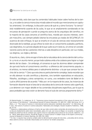III Recorrer la ciencia en el aula




En este sentido, está claro que los contenidos habituales tratan sobre hechos de la cien-
cia, y no sobre la ciencia misma (esa mirada sobre el mundo que mencionamos en capítu-
los anteriores). Sin embargo, la discusión acerca de qué es y cómo funciona “la ciencia”
está notablemente ausente de las aulas, lo que se ve ampliamente corroborado en las
encuestas de percepción cuando se pregunta acerca de los arquetipos del científico, en
la mayoría de los casos cercanos al científico loco, movido por oscuros intereses, siem-
pre masculino, casi siempre pelado (véanse las encuestas ya citadas de SECyT-RICyT). En
ausencia de este enfoque, lo que se enseña en el aula de ciencias está necesariamente
divorciado de la realidad, ya que ofrece la visión de un conocimiento acabado y perfecto,
casi dogmático, lo cual está alejado de lo que suele ocurrir (esto es, sin entrar en conside-
raciones acerca de las cuestiones internas a cada disciplina en particular, con sus modas,
sus dogmas, sus reglas y demás).

El asunto es, claro, cómo encajar el tema de la naturaleza de la ciencia dentro del currícu-
lo –y no es un asunto menor, ya que toda subárea anda a los codazos para lograr su lugar
dentro de las clases–. Sin embargo, el consenso es que los alumnos deben comprender
de qué está hecho el conocimiento científico –a diferencia del conocimiento popular, o
el artístico, no menos válidos pero sí radicalmente distintos– a la par que conocer los he-
chos de la ciencia.24 Claro que esta área es particularmente compleja; basta recordar que
en ella abrevan no solo científicos y docentes, sino también especialistas en educación,
filósofos, sociólogos y otros variopintos; en suma, una verdadera torre de Babel en la
cual es difícil ponerse de acuerdo.25 Más aun: en la mayoría de los casos, las instancias de
formación docente tocan el área de la naturaleza de la ciencia de manera solo superficial,
y se detienen con mayor detalle en los contenidos disciplinares específicos, por lo que es
poco probable que esta visión se derrame hacia el aula de ciencias propiamente dicha.26



24 Abd-el-khalick, F. y Lederman, N. G. “Improving science teachers’conceptions of the nature of science: A cri-
tical review of the literature”. International Journal of Science Education, 22, 665-701, 2000. McComas, W. F. y
Olson, J. K. “The nature of science in international science education standards documents”. En: McComas, W.
F. (ed.). The nature of science in science education: Rationales and strategies. Kluwer Academic Publishers, 1998,
pp. 41-52.
25
   Osborne y colaboradores enfatizan el hecho de que todo comité sobre contenidos de enseñanza de la ciencia
se discute ampliamente sobre estas necesidades, pese a lo cual, casi nunca se llega a un acuerdo; ni siquiera hay
evidencias empíricas de los cambios que supone incluir la naturaleza de la ciencia en el currículo. Osborne, J. et
al. “What ‘Ideas-about-Science’ Should Be Taught in School Science? A Delphi Study of the Expert Community”.
Journal of Research in Science Teaching, 40, 692-720, 2003.
26
   Es más: ni siquiera hay consenso amplio sobre la denominación propia de esta área: ¿naturaleza de la ciencia,
ideas sobre la ciencia o actitudes relacionadas con la ciencia? Se reciben propuestas…

40
 