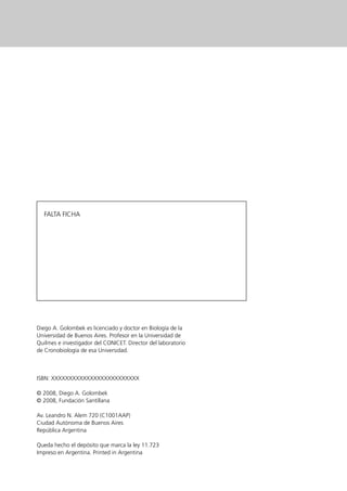 FALTA FICHA




Diego A. Golombek es licenciado y doctor en Biología de la
Universidad de Buenos Aires. Profesor en la Universidad de
Quilmes e investigador del CONICET. Director del laboratorio
de Cronobiología de esa Universidad.



ISBN: XXXXXXXXXXXXXXXXXXXXXXXXX

© 2008, Diego A. Golombek
© 2008, Fundación Santillana

Av. Leandro N. Alem 720 (C1001AAP)
Ciudad Autónoma de Buenos Aires
República Argentina

Queda hecho el depósito que marca la ley 11.723
Impreso en Argentina. Printed in Argentina
 