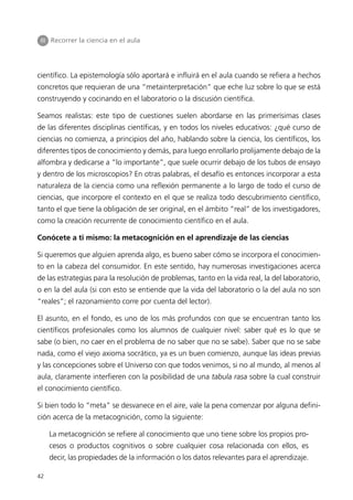 III Recorrer la ciencia en el aula




científico. La epistemología sólo aportará e influirá en el aula cuando se refiera a hechos
concretos que requieran de una “metainterpretación” que eche luz sobre lo que se está
construyendo y cocinando en el laboratorio o la discusión científica.

Seamos realistas: este tipo de cuestiones suelen abordarse en las primerísimas clases
de las diferentes disciplinas científicas, y en todos los niveles educativos: ¿qué curso de
ciencias no comienza, a principios del año, hablando sobre la ciencia, los científicos, los
diferentes tipos de conocimiento y demás, para luego enrollarlo prolijamente debajo de la
alfombra y dedicarse a “lo importante”, que suele ocurrir debajo de los tubos de ensayo
y dentro de los microscopios? En otras palabras, el desafío es entonces incorporar a esta
naturaleza de la ciencia como una reflexión permanente a lo largo de todo el curso de
ciencias, que incorpore el contexto en el que se realiza todo descubrimiento científico,
tanto el que tiene la obligación de ser original, en el ámbito “real” de los investigadores,
como la creación recurrente de conocimiento científico en el aula.

Conócete a ti mismo: la metacognición en el aprendizaje de las ciencias

Si queremos que alguien aprenda algo, es bueno saber cómo se incorpora el conocimien-
to en la cabeza del consumidor. En este sentido, hay numerosas investigaciones acerca
de las estrategias para la resolución de problemas, tanto en la vida real, la del laboratorio,
o en la del aula (si con esto se entiende que la vida del laboratorio o la del aula no son
“reales”; el razonamiento corre por cuenta del lector).

El asunto, en el fondo, es uno de los más profundos con que se encuentran tanto los
científicos profesionales como los alumnos de cualquier nivel: saber qué es lo que se
sabe (o bien, no caer en el problema de no saber que no se sabe). Saber que no se sabe
nada, como el viejo axioma socrático, ya es un buen comienzo, aunque las ideas previas
y las concepciones sobre el Universo con que todos venimos, si no al mundo, al menos al
aula, claramente interfieren con la posibilidad de una tabula rasa sobre la cual construir
el conocimiento científico.

Si bien todo lo “meta” se desvanece en el aire, vale la pena comenzar por alguna defini-
ción acerca de la metacognición, como la siguiente:

     La metacognición se refiere al conocimiento que uno tiene sobre los propios pro-
     cesos o productos cognitivos o sobre cualquier cosa relacionada con ellos, es
     decir, las propiedades de la información o los datos relevantes para el aprendizaje.

42
 