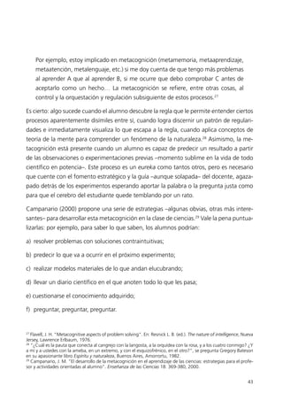 Por ejemplo, estoy implicado en metacognición (metamemoria, metaaprendizaje,
     metaatención, metalenguaje, etc.) si me doy cuenta de que tengo más problemas
     al aprender A que al aprender B, si me ocurre que debo comprobar C antes de
     aceptarlo como un hecho… La metacognición se refiere, entre otras cosas, al
     control y la orquestación y regulación subsiguiente de estos procesos.27

Es cierto: algo sucede cuando el alumno descubre la regla que le permite entender ciertos
procesos aparentemente disímiles entre sí, cuando logra discernir un patrón de regulari-
dades e inmediatamente visualiza lo que escapa a la regla, cuando aplica conceptos de
teoría de la mente para comprender un fenómeno de la naturaleza.28 Asimismo, la me-
tacognición está presente cuando un alumno es capaz de predecir un resultado a partir
de las observaciones o experimentaciones previas –momento sublime en la vida de todo
científico en potencia–. Este proceso es un eureka como tantos otros, pero es necesario
que cuente con el fomento estratégico y la guía –aunque solapada– del docente, agaza-
pado detrás de los experimentos esperando aportar la palabra o la pregunta justa como
para que el cerebro del estudiante quede temblando por un rato.

Campanario (2000) propone una serie de estrategias –algunas obvias, otras más intere-
santes– para desarrollar esta metacognición en la clase de ciencias.29 Vale la pena puntua-
lizarlas: por ejemplo, para saber lo que saben, los alumnos podrían:

a) resolver problemas con soluciones contraintuitivas;

b) predecir lo que va a ocurrir en el próximo experimento;

c) realizar modelos materiales de lo que andan elucubrando;

d) llevar un diario científico en el que anoten todo lo que les pasa;

e) cuestionarse el conocimiento adquirido;

f) preguntar, preguntar, preguntar.


27
   Flavell, J. H. “Metacognitive aspects of problem solving”. En: Resnick L. B. (ed.). The nature of intelligence, Nueva
Jersey, Lawrence Erlbaum, 1976.
28
   “¿Cuál es la pauta que conecta al cangrejo con la langosta, a la orquídea con la rosa, y a los cuatro conmigo? ¿Y
a mí y a ustedes con la ameba, en un extremo, y con el esquizofrénico, en el otro?”, se pregunta Gregory Bateson
en su apasionante libro Espíritu y naturaleza, Buenos Aires, Amorrortu, 1982.
29
   Campanario, J. M. “El desarrollo de la metacognición en el aprendizaje de las ciencias: estrategias para el profe-
sor y actividades orientadas al alumno”. Enseñanza de las Ciencias 18: 369-380, 2000.


                                                                                                                     43
 