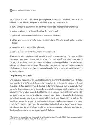III Recorrer la ciencia en el aula




Por su parte, el buen profe metacognitivo podría, entre otras cuestiones que tal vez se
excedan en tecnicismos con poca posibilidad de anclaje real en el aula:

a) dar a conocer a los alumnos los objetivos del proceso de enseñanza/aprendizaje;

b) insistir en el componente problemático del conocimiento;

c) aplicar los conocimientos científicos a la realidad cotidiana;

d) utilizar permanentemente las metaciencias (historia, filosofía, sociología) en la ense-
     ñanza;

e) desarrollar enfoques multidisciplinarios;

f) usar la evaluación como instrumento metacognitivo.

Seguramente muchos docentes de ciencias adopten estas estrategias en forma intuitiva
y, en estos casos, como venimos diciendo, de poco vale ponerlo en tecnicismos y otros
“ismos”. Sin embargo, dado que no cabe duda de que la capacidad de enseñanza es un
arte que se adquiere por imitación (de nuestros maestros, de nuestros colegas), a veces
vale la pena puntualizar lo obvio como para hacer hincapié en algunas prácticas particu-
larmente exitosas.

Las palabras y las cosas30

Uno no puede cansarse de presentar al empirisimo permanente como la mejor estrategia
para abordar la enseñanza de las ciencias naturales. Sin embargo, la manera en la cual
llegamos a la fase experimental de la clase es fundamental para que se saque el mayor
provecho de este aspecto de la ciencia. En general abusamos de las descripciones previas
a la experiencia y, sobre todo, de la utilización de definiciones que, antes de comprender
los fenómenos, carecen de sentido. La ciencia, y sobre todo el desarrollo de disciplinas
particulares, poseen una jerga incomprensible y de la que los científicos suelen estar
orgullosos, como si manejar ese diccionario de tecnicismos fuera un pasaporte al cono-
cimiento. El riesgo es exportar esta terminologitis al aula de ciencias; la manera en que
introduzcamos esta terminología tendrá un profundo impacto en la idea que los estu-
diantes se hagan de la ciencia y sus modos de trabajo.


30
  Que si bien no representan una arqueología de las ciencias humanas (Foucault, 1966), sí pueden ayudar a com-
prender una arqueología de la enseñanza de las ciencias.

44
 