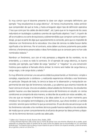 Es muy común que el docente presente la clase con algún concepto definitorio: por
ejemplo “hoy estudiaremos la carga eléctrica”. Al menos intuitivamente, todos sentirán
que comprenden de qué se trata, y hasta arriesgarán algún tipo de definición operativa
(“eso que corre por los cables de electricidad”, etc.) pero que en la mayoría de los casos
redundará en tautologías o palabras carentes de significado objetivo (“eso”). A partir de
allí se encadena una serie de equívocos y sobreentendidos que conspiran contra el apren-
dizaje, ya que se parte de algo que supuestamente es conocido, pero que es imposible de
relacionar con fenómenos de la naturaleza. Una clase de ciencias no debe buscar darles
significado a los términos. Por el contrario, estos deben acuñarse justamente para poder
referirse a fenómenos presenciados e ideas formuladas que se conocen pero no han sido
nombrados todavía.31

Nombrar un fenómeno, aun con el más pomposo y elegante de los nombres, no es
entenderlo, y a veces es todo lo contrario. En el ejemplo de carga eléctrica, es bueno
recordar, por ejemplo, que hablar de carga “positiva” o “negativa” es una convención
histórica para explicar el llamado efecto ámbar; lo mismo será hablar de carga blanca y
carga negra, o de carga dulce y salada.32

Es muy diferente comenzar una secuencia didáctica presentando un fenómeno –simple o
complejo, espectacular o cotidiano– y realizando experiencias referidas a ese fenómeno
en particular. Después de todo, la ciencia se basa en la observación y manipulación ex-
perimental de este tipo de fenómenos naturales, y ya sabemos que estamos tratando de
hacer ciencia en el aula. Una vez anudados y desanudados los fenómenos, los estudiantes
podrán hacerse una idea bastante concreta acerca del fenómeno en estudio: en ciertas
condiciones se comporta de esta manera, se describe de acuerdo con estas variables, etc.
Una vez que se manejen el fenómeno y las ideas sobre él, es un buen momento para
introducir los conceptos terminológicos y las definiciones, que ahora tendrán un sentido
concreto: servirán para nombrar lo que ya conocemos. El uso de esta secuencia que va de
los fenómenos naturales a los nombres técnicos puede hacerse explícito a los estudiantes
de modo que se sumen conscientemente al esfuerzo de pensar las ideas primero y dispo-
ner de los términos técnicos cuando sea adecuado.

31
  Gellon et al. Ciencia en el aula. Buenos Aires, Paidós, 2005.
32
  El físico Richard Feynman solía contar que su forma de pensar tuvo una enorme influencia de su padre, quien
respondía sus preguntas sobre el nombre de las cosas (como los pájaros que se encontraban en sus caminatas)
diciendo que “no importa cómo se llama; lo que importa es que es marrón con el pecho amarillo, y tiene el tamaño
de un gorrión y vive en un clima frío…”.

                                                                                                             45
 