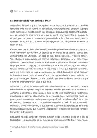 III Recorrer la ciencia en el aula




Enseñar ciencias: se hace camino al andar

A esta altura del partido queda claro que tan importante como los hechos de la ciencia es
la manera en la cual un alumno (o, para el caso, un futuro docente) construye su propia
visión científica del mundo. Si bien esto se basa en presupuestos clásicamente piagetia-
nos, para resaltar la poca eficacia de insistir en dificilismos y laberintos del lenguaje (y,
de paso, para no poner en evidencia la ignorancia del autor sobre estas bases), veamos
qué tiene que aportar el constructivismo pedagógico en concreto para nuestras clases de
todos los días.

Comencemos por lo obvio: el enfoque lúdico de los primerísimos niveles educativos no
tiene, ni tiene por qué hacerlo, un objetivo de enseñanza de las ciencias. Es más bien,
al mejor estilo Tres Chiflados, “un poco de esto, otro de aquello… ¿y qué se tiene?”.
Sin embargo, la misma experiencia (mezclas, soluciones, dispersiones, etc., por ejemplo)
aplicada en diversos niveles va a arrojar resultados completamente diferentes en cuanto a
la apropiación de conceptos y procedimientos por parte de los alumnos y, sobre todo (en
lo que a aprendizaje de las ciencias se refiere), a las preguntas que dispare la experiencia,
como una puerta para ir a jugar y experimentar más allá de la consigna inicial. Es impor-
tante destacar que en estos primeros años se construye (o debería) el gusto por la ciencia,
por experimentar, por observar con más detalle lo que tenemos delante de nuestros ojos
y tratar de entender por qué pasa lo que pasa.

Asimismo, con afirma Laura Fumagalli, el focalizar la mirada en la construcción de estos
conocimientos no significa relegar los aspectos afectivos presentes en la enseñanza.33
Asimismo, y siguiendo a esta autora, si bien en este texto resaltamos la fundamental
importancia del hacer en el aprendizaje de las ciencias –hacer experimentos, hacer pre-
guntas, construir modelos– “nadie puede negar que los alumnos hacen algo” (en la clase
de ciencias), “pero este hacer no necesariamente significa en todos los casos una acción
cognitiva”. El verdadero cambio, la buscada construcción en este proceso, se da cuando
las actividades apuntan a que el alumno se apropie del conocimiento científico, lo recree,
lo invente y lo transforme.

Esto, como no podía ser de otra manera, también recibe su nombre propio en el país de
la didáctica: es el aprendizaje de las ciencias por el descubrimiento. No es nada nuevo,

33
     Fumagalli, L. El desafío de enseñar ciencias naturales. Buenos Aires, Troquel, 1993.

46
 