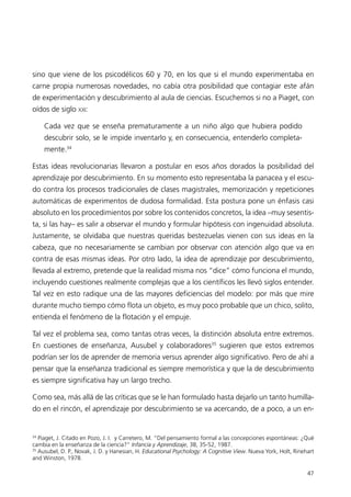 sino que viene de los psicodélicos 60 y 70, en los que si el mundo experimentaba en
carne propia numerosas novedades, no cabía otra posibilidad que contagiar este afán
de experimentación y descubrimiento al aula de ciencias. Escuchemos si no a Piaget, con
oídos de siglo XXI:

     Cada vez que se enseña prematuramente a un niño algo que hubiera podido
     descubrir solo, se le impide inventarlo y, en consecuencia, entenderlo completa-
     mente.34

Estas ideas revolucionarias llevaron a postular en esos años dorados la posibilidad del
aprendizaje por descubrimiento. En su momento esto representaba la panacea y el escu-
do contra los procesos tradicionales de clases magistrales, memorización y repeticiones
automáticas de experimentos de dudosa formalidad. Esta postura pone un énfasis casi
absoluto en los procedimientos por sobre los contenidos concretos, la idea –muy sesentis-
ta, si las hay– es salir a observar el mundo y formular hipótesis con ingenuidad absoluta.
Justamente, se olvidaba que nuestras queridas bestezuelas vienen con sus ideas en la
cabeza, que no necesariamente se cambian por observar con atención algo que va en
contra de esas mismas ideas. Por otro lado, la idea de aprendizaje por descubrimiento,
llevada al extremo, pretende que la realidad misma nos “dice” cómo funciona el mundo,
incluyendo cuestiones realmente complejas que a los científicos les llevó siglos entender.
Tal vez en esto radique una de las mayores deficiencias del modelo: por más que mire
durante mucho tiempo cómo flota un objeto, es muy poco probable que un chico, solito,
entienda el fenómeno de la flotación y el empuje.

Tal vez el problema sea, como tantas otras veces, la distinción absoluta entre extremos.
En cuestiones de enseñanza, Ausubel y colaboradores35 sugieren que estos extremos
podrían ser los de aprender de memoria versus aprender algo significativo. Pero de ahí a
pensar que la enseñanza tradicional es siempre memorística y que la de descubrimiento
es siempre significativa hay un largo trecho.

Como sea, más allá de las críticas que se le han formulado hasta dejarlo un tanto humilla-
do en el rincón, el aprendizaje por descubrimiento se va acercando, de a poco, a un en-


34
   Piaget, J. Citado en Pozo, J. I. y Carretero, M. “Del pensamiento formal a las concepciones espontáneas: ¿Qué
cambia en la enseñanza de la ciencia?” Infancia y Aprendizaje, 38, 35-52, 1987.
35
   Ausubel, D. P., Novak, J. D. y Hanesian, H. Educational Psychology: A Cognitive View. Nueva York, Holt, Rinehart
and Winston, 1978.

                                                                                                                47
 
