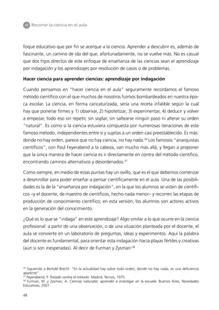 III Recorrer la ciencia en el aula




foque educativo que por fin se acerque a la ciencia. Aprender a descubrir es, además de
fascinante, un camino de ida del que, afortunadamente, no se vuelve más. No es casual
que dos hijos directos de este enfoque de enseñanza de las ciencias sean el aprendizaje
por indagación y los aprendizajes por resolución de casos o de problemas.

Hacer ciencia para aprender ciencias: aprendizaje por indagación

Cuando pensamos en “hacer ciencia en el aula” seguramente recordamos el famoso
método científico con el que muchos de nosotros fuimos bombardeados en nuestra épo-
ca escolar. La ciencia, en forma caricaturizada, sería una receta infalible según la cual
hay que ponerse firmes y 1) observar, 2) hipotetizar, 3) experimentar, 4) deducir y volver
a empezar, todo eso sin repetir, sin soplar, sin saltearse ningún paso ni alterar su orden
“natural”. Es como si la ciencia estuviera compuesta por numerosas iteraciones de este
famoso método, independientes entre sí y sujetas a un orden casi preestablecido. Es más:
donde no hay orden, parece que no hay ciencia, no hay nada.36 Los famosos “anarquistas
científicos”, con Paul Feyerabend a la cabeza, van mucho más allá, y llegan a proponer
que la única manera de hacer ciencia es ir directamente en contra del método científico,
encontrando caminos alternativos y desordenados.37

Como siempre, en medio de estas puntas hay un ovillo, que es el que debemos comenzar
a desenrollar para poder enseñar a pensar científicamente en el aula. Una de las posibili-
dades es la de la “enseñanza por indagación”, en la que los alumnos se visten de científi-
cos –y el docente, de maestro de científicos, hecho nada menor– y recorren las etapas de
producción de conocimiento científico; en esta versión, los alumnos son actores activos
en la generación del conocimiento.

¿Qué es lo que se “indaga” en este aprendizaje? Algo similar a lo que ocurre en la ciencia
profesional: a partir de una observación, o de una situación planteada por el docente, el
aula se convierte en un laboratorio de preguntas, ideas y experimentos. Aquí la palabra
del docente es fundamental, para orientar esta indagación hacia playas fértiles y creativas
(aun si son inesperadas). Al decir de Furman y Zysman:38



36
   Siguiendo a Bertold Brecht: “En la actualidad hay sobre todo orden, donde no hay nada, es una deficiencia
aparente”.
37
   Feyerabend, P. Tratado contra el método. Madrid, Tecnos, 1975.
38
   Furman, M. y Zysman, A. Ciencias naturales: aprender a investigar en la escuela. Buenos Aires, Novedades
Educativas, 2001.

48
 