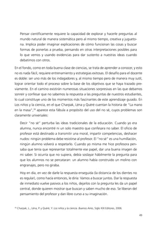 Pensar científicamente requiere la capacidad de explorar y hacerle preguntas al
       mundo natural de manera sistemática pero al mismo tiempo, creativa y jugueto-
       na. Implica poder imaginar explicaciones de cómo funcionan las cosas y buscar
       formas de ponerlas a prueba, pensando en otras interpretaciones posibles para
       lo que vemos y usando evidencias para dar sustento a nuestras ideas cuando
       debatimos con otros.

En el fondo, como en toda buena clase de ciencias, se trata de aprender a conocer, y esto
no es nada fácil, requiere entrenamiento y estrategias exitosas. El desafío para el docente
es doble: ser uno más de los indagadores y, al mismo tiempo pero de manera muy sutil,
lograr orientar todo el proceso sobre la base de los objetivos que se haya trazado pre-
viamente. En el camino existirán numerosas situaciones sorpresivas en las que debamos
sonreír y confesar que no sabemos la respuesta a las preguntas de nuestros estudiantes,
lo cual constituye uno de los momentos más fascinantes de este aprendizaje guiado. En
Los niños y la ciencia, en el que Charpak, Léna y Quéré cuentan la historia de “La mano
en la masa”,39 aparece esta fábula a propósito del uso del no sé, cuyos problemas son
claramente universales:

       Decir “no sé” perturba las ideas tradicionales de la educación. Cuando yo era
       alumna, nunca encontré ni un solo maestro que confesara no saber. El oficio de
       profesor está destinado a transmitir una moral, impartir competencias, deshacer
       nudos: ningún problema debe resistirse al profesor. El “no sé” es una humillación,
       ningún alumno volverá a respetarlo. Cuando yo misma me hice profesora pen-
       saba que tenía que representar totalmente ese papel, dar una buena imagen de
       mi saber. Si ocurría que no supiera, debía soslayar hábilmente la pregunta para
       que los alumnos no se percataran: un alumno había construido un molino con
       engranajes, pero no giraba.

       Hoy en día, en vez de darle la respuesta enseguida (la distancia de los dientes no
       es regular), como hacía entonces, le diría: Vamos a buscar juntos. Dar la respuesta
       de inmediato vuelve pasivos a los niños, dejarlos con la pregunta les da un papel
       central, donde quieren mostrar que buscan y saben mucho de eso. Se liberan del
       pensamiento del profesor y dan libre curso a su imaginación.


39
     Charpak, L., Léna, P. y Quéré, Y. Los niños y la ciencia. Buenos Aires, Siglo XXI Editores, 2006.

                                                                                                         49
 