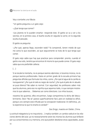 III Recorrer la ciencia en el aula




     Voy a contarles una fábula:

     “Un gatito pregunta a un gato viejo:

     –¿Qué tengo que comer?

     –Los jóvenes te lo pueden enseñar –responde éste. El gatito se va a ver a los
     vecinos; en la primera casa, el dueño oculta en seguida la carne; en la segunda
     oculta el pescado.

     El gatito se pregunta:

     –¿Por qué, apenas llego, esconden todo? Ya comprendí, tienen miedo de que
     me coma lo que esconden, así que seguramente se trata de lo que tengo que
     comer.

     El gato viejo sabía que hay que practicar para comprender: pronto, cuando el
     gatito viva solo, tendrá que encontrar él mismo lo que puede comer. El gato viejo
     sabía que era preferible callarse.

     […]

     Si se escala la montaña, no es porque seamos alpinistas; si tocamos música, no es
     porque seamos profesionales. Hasta en primer grado de la escuela primaria hay
     preguntas difíciles que formulan los niños, como: ¿Por qué el agua de la canilla es
     transparente? ¿Por qué el cielo es negro de noche? ¿Por qué el pelo de mi abuelo
     se puso blanco? No saber es normal. Con seguridad, los profesores saben más
     que los alumnos, pero eso no significa que sepamos todo, ni que siempre mostre-
     mos lo que sabemos… Debemos ser como directores. Los niños buscan,

     nosotros los guiamos; ellos encuentran, luego compartimos la dicha del descu-
     brimiento. Decir ‘No sé’ parece superficialmente fácil, pero en realidad es difícil,
     porque uno siempre está influido por la concepción tradicional. En definitiva, ¡es
     la experiencia la que te enseña la verdad!”

                                                   Zao Zingyi, maestra en Dalián, China.

La actitud indagatoria (y no inquisitoria…) implica también un cambio radical en las rela-
ciones dentro del aula: ya no necesariamente serán los mismos los alumnos que brillarán
por sus conocimientos o su memoria, sino que podrán develarse otras capacidades, acaso
50
 