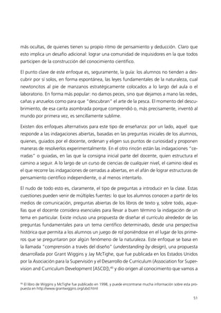 más ocultas, de quienes tienen su propio ritmo de pensamiento y deducción. Claro que
esto implica un desafío adicional: lograr una comunidad de inquisidores en la que todos
participen de la construcción del conocimiento científico.

El punto clave de este enfoque es, seguramente, la guía: los alumnos no tienden a des-
cubrir por sí solos, en forma espontánea, las leyes fundamentales de la naturaleza, cual
newtoncitos al pie de manzanos estratégicamente colocados a lo largo del aula o el
laboratorio. En forma más popular: no damos peces, sino que dejamos a mano las redes,
cañas y anzuelos como para que “descubran” el arte de la pesca. El momento del descu-
brimiento, de esa carita asombrada porque comprendió o, más precisamente, inventó al
mundo por primera vez, es sencillamente sublime.

Existen dos enfoques alternativos para este tipo de enseñanza: por un lado, aquel que
responde a las indagaciones abiertas, basadas en las preguntas iniciales de los alumnos,
quienes, guiados por el docente, ordenan y eligen sus puntos de curiosidad y proponen
maneras de resolverlos experimentalmente. En el otro rincón están las indagaciones “ce-
rradas” o guiadas, en las que la consigna inicial parte del docente, quien estructura el
camino a seguir. A lo largo de un curso de ciencias de cualquier nivel, el camino ideal es
el que recorre las indagaciones de cerradas a abiertas, en el afán de lograr estructuras de
pensamiento científico independiente, o al menos intentarlo.

El nudo de todo esto es, claramente, el tipo de preguntas a introducir en la clase. Estas
cuestiones pueden venir de múltiples fuentes: lo que los alumnos conocen a partir de los
medios de comunicación, preguntas abiertas de los libros de texto y, sobre todo, aque-
llas que el docente considera esenciales para llevar a buen término la indagación de un
tema en particular. Existe incluso una propuesta de diseñar el currículo alrededor de las
preguntas fundamentales para un tema científico determinado, desde una perspectiva
histórica que permita a los alumnos un juego de rol poniéndose en el lugar de los prime-
ros que se preguntaron por algún fenómeno de la naturaleza. Este enfoque se basa en
la llamada “comprensión a través del diseño” (understanding by design), una propuesta
desarrollada por Grant Wiggins y Jay McTighe, que fue publicada en los Estados Unidos
por la Asociación para la Supervisión y el Desarrollo de Curriculum (Association for Super-
vision and Curriculum Development [ASCD]),40 y dio origen al conocimiento que vamos a

40
   El libro de Wiggins y McTighe fue publicado en 1998, y puede encontrarse mucha información sobre esta pro-
puesta en http://www.grantwiggins.org/ubd.html

                                                                                                          51
 