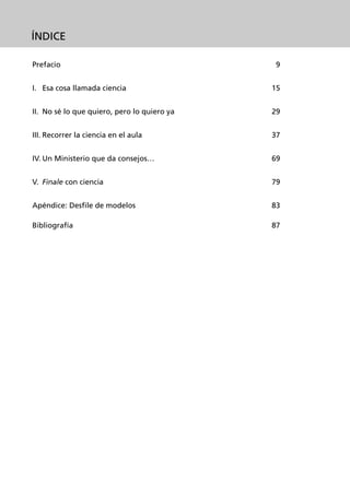 ÍNDICE

Prefacio                                      9


I. Esa cosa llamada ciencia                  15


II. No sé lo que quiero, pero lo quiero ya   29


III. Recorrer la ciencia en el aula          37


IV. Un Ministerio que da consejos…           69


V. Finale con ciencia                        79


Apéndice: Desfile de modelos                 83

Bibliografía                                 87
 