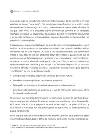 III Recorrer la ciencia en el aula




enseñar, en lugar de estructurarlo en función de las respuestas de los expertos o, en otras
palabras, de lo que “ya se sabe”. Esta estrategia evita en los alumnos la visión común
de que el conocimiento surge de la nada, como una verdad que se revela a los ojos de
los que saben mirar. En la propuesta original el docente se convierte en un verdadero
diseñador, que prevé las situaciones a las cuales se pueden ir enfrentando los alumnos
y así no solo clarifican sus propios objetivos sino que desarrollan las herramientas –las
preguntas– para cumplirlos.

Estas preguntas pueden ser clasificadas de acuerdo con su complejidad cognitiva, con el
carácter de las herramientas necesarias (experimentales o no) para responderlas o incluso
con que su uso en clase requiera una clase o una secuencia didáctica que puede llevar
meses o hasta todo el año. Las preguntas deben ser afinadas y guiadas hasta que se
constituyan en verdaderas preguntas científicas, o sea, comprobables experimentalmen-
te, puestas a prueba, disparadoras de predicciones, etc. Claro, el asunto es determinar
que una pregunta es científica, y eso, de por sí es Toda Una Pregunta. En un texto cu-
riosamente llamado “Haciendo ciencia”,41 se proponen algunos criterios para decidir la
“cientificidad” de una pregunta para el aula:

• Debe basarse en objetos, organismos y eventos del mundo natural.

• No debe basarse en opiniones, sentimientos y creencias.

• Debe poder ser investigada a través de experimentos u observaciones.

• Debe llevar a la recolección de evidencia y el uso de información para explicar cómo
     funciona el mundo natural.

El asunto es que tanto los docentes como los alumnos se ejerciten en este tipo de pre-
guntas para que más adelante formularlas sea casi una cuestión de rutina. En particular,
el docente debe incorporar preguntas de carácter estratégico que guían al alumno y
lo estimulan a ir un poco más allá, construyendo de esa manera su propio camino y su
propio conocimiento.

En el proceso tradicionalmente denominado método científico, estas preguntas están
usualmente camufladas bajo el disfraz de hipótesis, pero cuesta mucho encontrarlas de-

41
  Bybee, R. “Doing science: the process of scientific inquiry”. En:
science.education.nih.gov/Supplements/NIH6/Inquiry/guide/nih_doing-science.pdf


52
 