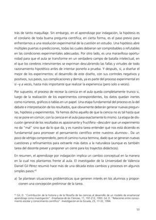 trás de tanto maquillaje. Sin embargo, en el aprendizaje por indagación, la hipótesis es
el corolario de toda buena pregunta científica; en cierta forma, es el paso previo para
enfrentarnos a una resolución experimental de la cuestión en estudio. Una hipótesis abre
múltiples puertas o predicciones, todas las cuales debieran ser comprobables o refutables
en las condiciones experimentales adecuadas. Por otro lado, es una maravillosa oportu-
nidad para que el aula se transforme en un verdadero campo de batalla intelectual, en
el que los cerebros intervinientes se expriman descubriendo las fallas y virtudes de todo
razonamiento hipotético antes de intentar ponerlo a prueba. Y después, sí, a diseñar el
mejor de los experimentos: el desarrollo de este diseño, con sus controles negativos y
positivos, sus pasos, sus complicaciones y demás, ya es parte del proceso experimental en
sí –y a veces, hasta más importante que realizar la experiencia (pero solo a veces).

Por supuesto, el proceso de recrear la ciencia en el aula queda completamente trunco si,
luego de la realización de los experimentos correspondientes, los datos quedan inertes
como números, gráficos o tablas en un papel. Una etapa fundamental del proceso es la del
debate e interpretación de los resultados, que obviamente deberán generar nuevas pregun-
tas, hipótesis y experimentos. Ya hemos dicho aquello de que la ciencia no es tal hasta que
no se pone en común; con la ciencia en el aula pasa exactamente lo mismo. La etapa de dis-
cusión general de los resultados es apasionante y fructífera –descubrir que un experimento
no da “mal” sino que da lo que da, y es nuestra tarea entender qué nos está diciendo es
fundamental para promover el pensamiento científico entre nuestros alumnos–. Da un
poco de vértigo comprenderlo, pero el camino nunca termina, dado que se generan nuevas
cuestiones y refinamientos para extraerle más datos a la naturaleza (aunque es también
tarea del docente prever y proponer un cierre para los trayectos didácticos).

En resumen, el aprendizaje por indagación implica un cambio conceptual en la manera
en la cual nos plantamos frente al aula. El investigador de la Universidad de Valencia
Daniel Gil Pérez resumió hace más de una década estos cambios y procesos en algunos
simples pasos:42

a) Se plantean situaciones problemáticas que generen interés en los alumnos y propor-
     cionen una concepción preliminar de la tarea.


42
  Gil, D. “Contribución de la historia y de la filosofía de las ciencias al desarrollo de un modelo de enseñanza/
aprendizaje como investigación”. Enseñanza de las Ciencias, 11, 197-212, 1993. Gil, D. “Relaciones entre conoci-
miento escolar y conocimiento científico”. Investigación en la Escuela, 23, 17-32, 1994.


                                                                                                              53
 