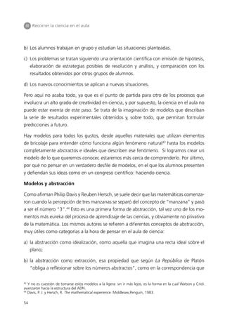 III Recorrer la ciencia en el aula




b) Los alumnos trabajan en grupo y estudian las situaciones planteadas.

c) Los problemas se tratan siguiendo una orientación científica con emisión de hipótesis,
     elaboración de estrategias posibles de resolución y análisis, y comparación con los
     resultados obtenidos por otros grupos de alumnos.

d) Los nuevos conocimientos se aplican a nuevas situaciones.

Pero aquí no acaba todo, ya que es el punto de partida para otro de los procesos que
involucra un alto grado de creatividad en ciencia, y por supuesto, la ciencia en el aula no
puede estar exenta de este paso. Se trata de la imaginación de modelos que describan
la serie de resultados experimentales obtenidos y, sobre todo, que permitan formular
predicciones a futuro.

Hay modelos para todos los gustos, desde aquellos materiales que utilizan elementos
de bricolaje para entender cómo funciona algún fenómeno natural43 hasta los modelos
completamente abstractos e ideales que describen ese fenómeno. Si logramos crear un
modelo de lo que queremos conocer, estaremos más cerca de comprenderlo. Por último,
por qué no pensar en un verdadero desfile de modelos, en el que los alumnos presenten
y defiendan sus ideas como en un congreso científico: haciendo ciencia.

Modelos y abstracción

Como afirman Philip Davis y Reuben Hersch, se suele decir que las matemáticas comenza-
ron cuando la percepción de tres manzanas se separó del concepto de “manzana” y pasó
a ser el número “3”.44 Esto es una primera forma de abstracción, tal vez uno de los mo-
mentos más eureka del proceso de aprendizaje de las ciencias, y obviamente no privativo
de la matemática. Los mismos autores se refieren a diferentes conceptos de abstracción,
muy útiles como categorías a la hora de pensar en el aula de ciencia:

a) la abstracción como idealización, como aquella que imagina una recta ideal sobre el
     plano;

b) la abstracción como extracción, esa propiedad que según La República de Platón
     “obliga a reflexionar sobre los números abstractos”, como en la correspondencia que

43
  Y no es cuestión de tomarse estos modelos a la ligera: sin ir más lejos, es la forma en la cual Watson y Crick
avanzaron hacia la estructura del ADN.
44
  Davis, P. J. y Hersch, R. The mathematical experience. Middlesex,Penguin, 1983.

54
 