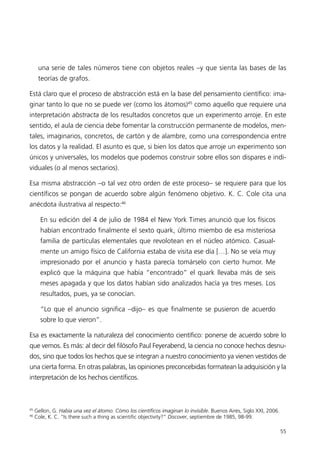 una serie de tales números tiene con objetos reales –y que sienta las bases de las
      teorías de grafos.

Está claro que el proceso de abstracción está en la base del pensamiento científico: ima-
ginar tanto lo que no se puede ver (como los átomos)45 como aquello que requiere una
interpretación abstracta de los resultados concretos que un experimento arroje. En este
sentido, el aula de ciencia debe fomentar la construcción permanente de modelos, men-
tales, imaginarios, concretos, de cartón y de alambre, como una correspondencia entre
los datos y la realidad. El asunto es que, si bien los datos que arroje un experimento son
únicos y universales, los modelos que podemos construir sobre ellos son dispares e indi-
viduales (o al menos sectarios).

Esa misma abstracción –o tal vez otro orden de este proceso– se requiere para que los
científicos se pongan de acuerdo sobre algún fenómeno objetivo. K. C. Cole cita una
anécdota ilustrativa al respecto:46

       En su edición del 4 de julio de 1984 el New York Times anunció que los físicos
       habían encontrado finalmente el sexto quark, último miembo de esa misteriosa
       familia de partículas elementales que revolotean en el núcleo atómico. Casual-
       mente un amigo físico de California estaba de visita ese día […]. No se veía muy
       impresionado por el anuncio y hasta parecía tomárselo con cierto humor. Me
       explicó que la máquina que había “encontrado” el quark llevaba más de seis
       meses apagada y que los datos habían sido analizados hacía ya tres meses. Los
       resultados, pues, ya se conocían.

       “Lo que el anuncio significa –dijo– es que finalmente se pusieron de acuerdo
       sobre lo que vieron”.

Esa es exactamente la naturaleza del conocimiento científico: ponerse de acuerdo sobre lo
que vemos. Es más: al decir del filósofo Paul Feyerabend, la ciencia no conoce hechos desnu-
dos, sino que todos los hechos que se integran a nuestro conocimiento ya vienen vestidos de
una cierta forma. En otras palabras, las opiniones preconcebidas formatean la adquisición y la
interpretación de los hechos científicos.



45
     Gellon, G. Había una vez el átomo. Cómo los científicos imaginan lo invisible. Buenos Aires, Siglo XXI, 2006.
46
     Cole, K. C. “Is there such a thing as scientific objectivity?” Discover, septiembre de 1985, 98-99.

                                                                                                                     55
 