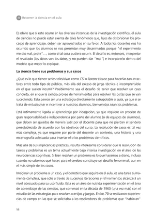III Recorrer la ciencia en el aula




Es obvio que si esto ocurre en las diversas instancias de la investigación científica, el aula
de ciencias no puede estar exenta de tales fenómenos que, lejos de distorsionar los pro-
cesos de aprendizaje, deben ser aprovechados en su favor. A todos los docentes nos ha
ocurrido que los alumnos se nos presentan muy desanimados porque “el experimento
me dio mal, profe”…, como si tal cosa pudiera ocurrir. El desafío es, entonces, interpretar
el resultado (los datos son los datos, y no pueden dar “mal”) e incorporarlo dentro del
modelo que mejor lo explique.

La ciencia tiene sus problemas y sus casos

¿Qué es lo que tienen series televisivas como CSI o Doctor House para hacerlas tan atrac-
tivas entre todo tipo de público, más allá del exceso de jerga técnica e incomprensible
en el que suelen incurrir? Posiblemente sea el desafío de tener que resolver un caso
concreto, en el que la ciencia provee de herramientas para resolver las pistas que se van
sucediendo. Esta parece ser una estrategia directamente extrapolable al aula, ya que si se
trata de entusiasmar e incentivar a nuestros alumnos, bienvenidos sean los problemas.

Está íntimamente ligada al aprendizaje por indagación, ya que requiere un proceso de
gran responsabilidad e independencia por parte del alumno (o de equipos de alumnos),
que deben ser guiados de manera sutil por el docente para que no pierdan el sendero
preestablecido de acuerdo con los objetivos del curso. La resolución de casos es tal vez
más compleja, ya que requiere por parte del docente un contexto, una historia y una
escenografía adecuada para insertar el o los problemas científicos.

Más allá de sus implicancias prácticas, resulta interesante considerar que la resolución de
tareas y problemas es un tema actualmente bajo intensa investigación en el área de las
neurociencias cognitivas. Si bien resolver un problema es lo que hacemos a diario, incluso
cuando no sabemos qué hacer, para el cerebro constituye un desafío fenomenal, aun en
el más simple de los casos.

Imaginar un problema o un caso, y el derrotero que seguirá en el aula, es una tarea suma-
mente compleja, que solo a través de sucesivas iteraciones y refinamientos alcanzará un
nivel adecuado para su uso fluido. Esta es un área de nutrida experimentación en el área
de aprendizaje de las ciencias, que comenzó en la década de 1960 (una vez más) con el
estudio de las estrategias para resolver acertijos y juegos. En los 70 se realizaron experien-
cias de campo en las que se solicitaba a los resolvedores de problemas que “hablaran”


56
 